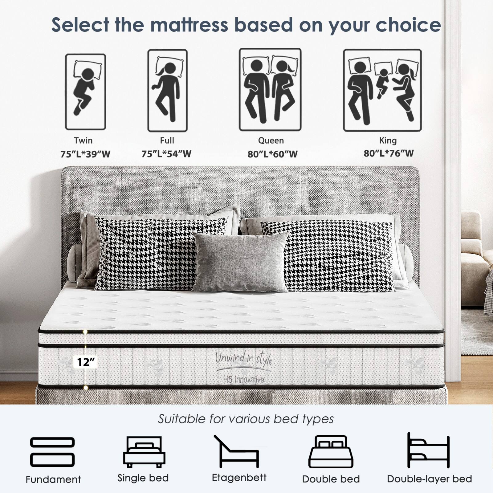 Select the mattress based on your choice

- Twin: 75"L x 39"W
- Full: 75"L x 54"W
- Queen: 80"L x 60"W
- King: 80"L x 76"W

12" Unwind in style H5 Innovative

Suitable for various bed types

- Fundament
- Single bed
- Etagenbett
- Double bed
- Double-layer bed