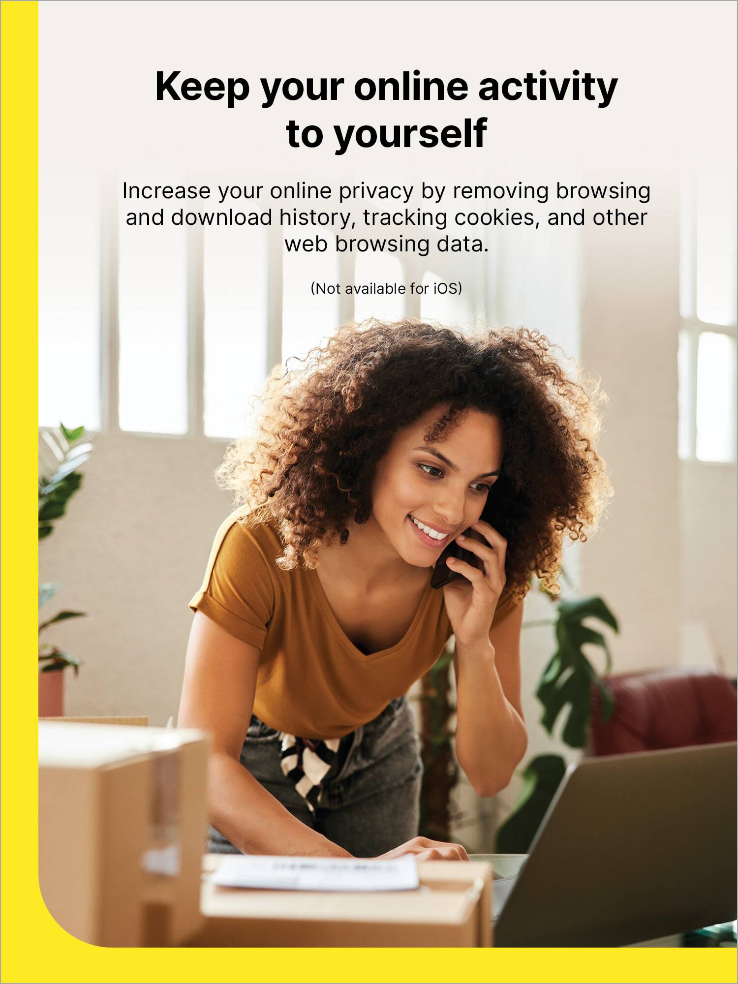 Keep your online activity to yourself

Increase your online privacy by removing browsing and download history, tracking cookies, and other web browsing data.

(Not available for iOS)