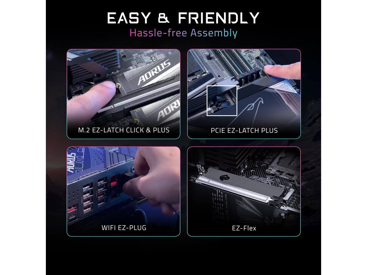 EASY & FRIENDLY  
Hassle-free Assembly  

AORUS AORI M.2 EZ-LATCH CLICK & PLUS  
AURUS I PCIE EZ-LATCH PLUS  
WIFI EZ-PLUG  
EZ-Flex
