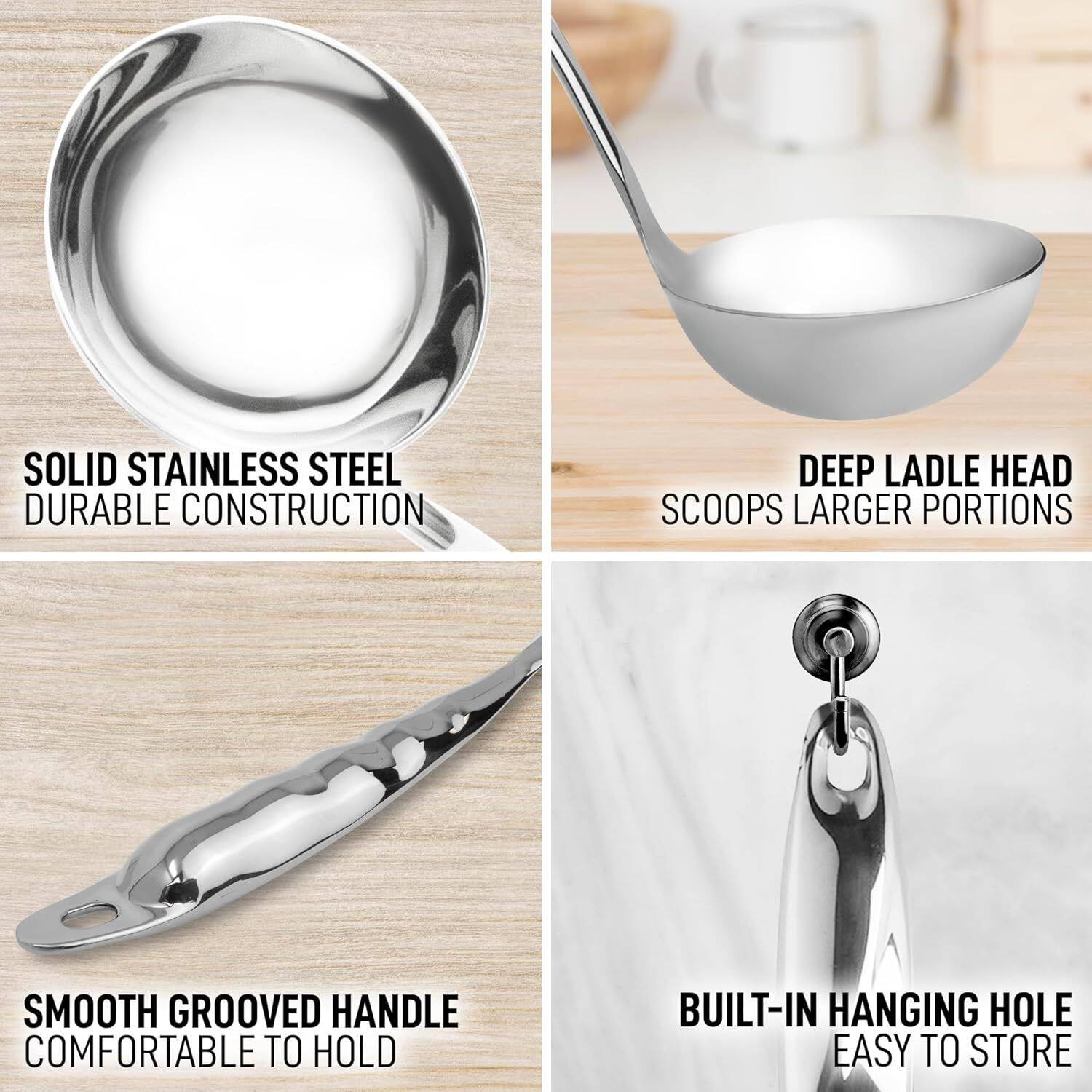 SOLID STAINLESS STEEL DURABLE CONSTRUCTION  
DEEP LADLE HEAD SCOOPS LARGER PORTIONS  
SMOOTH GROOVED HANDLE COMFORTABLE TO HOLD  
BUILT-IN HANGING HOLE EASY TO STORE