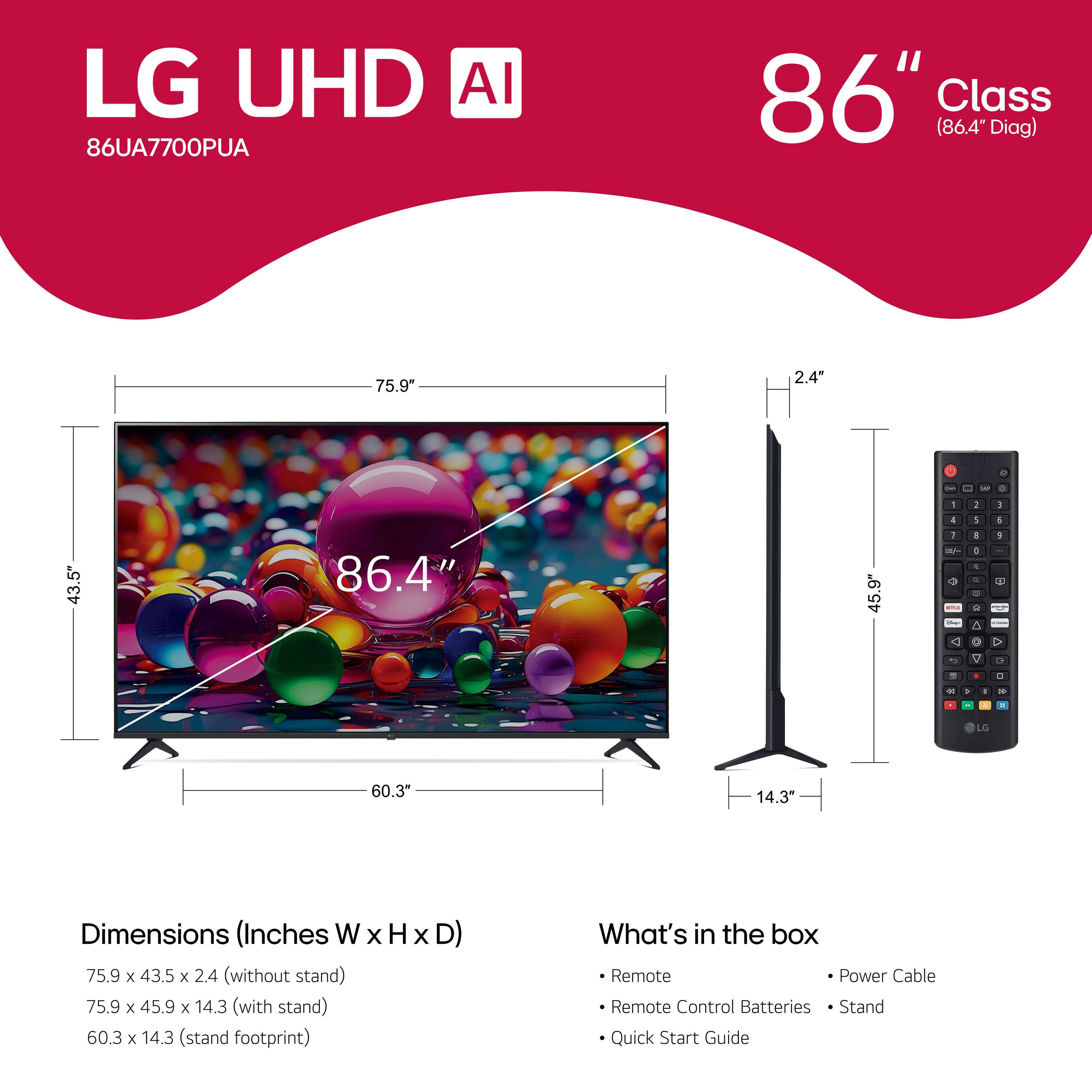 LG UHD AI 86UA7700PUA 86" Class (86.4" Diag) 75.9" 2.4" - - 9 . 1 5 1 4 1 a 43.5" 86.4" 45.9 1 -  C 4 - - -e - E A O 1 - > -o  . C - 1 - . LG 60.3" 14.3" Dimensions (Inches W x H x D) 75.9 x 43.5 x 2.4 (without stand) 75.9 x 45.9 x 14.3 (with stand) 60.3 x 14.3 (stand footprint) What's in the box Remote Power Cable Remote Control Batteries Stand Quick Start Guide
