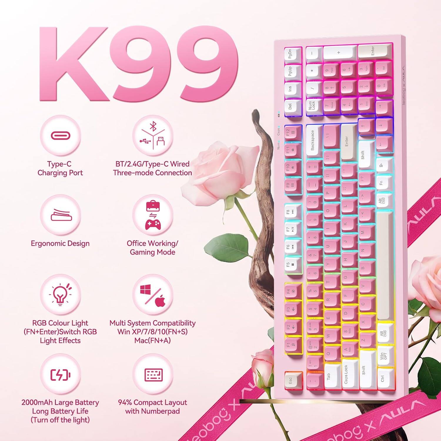 K99

- Type-C Charging Port
- BT/2.4G/Type-C Wired Three-mode Connection
- Ergonomic Design
- Office Working/Gaming Mode
- RGB Colour Light (FN+Enter) Switch RGB Light Effects
- Multi System Compatibility Win XP/7/8/10 (FN+S) Mac (FN+A)
- 2000mAh Large Battery Long Battery Life (Turn off the light)
- 94% Compact Layout with Numberpad