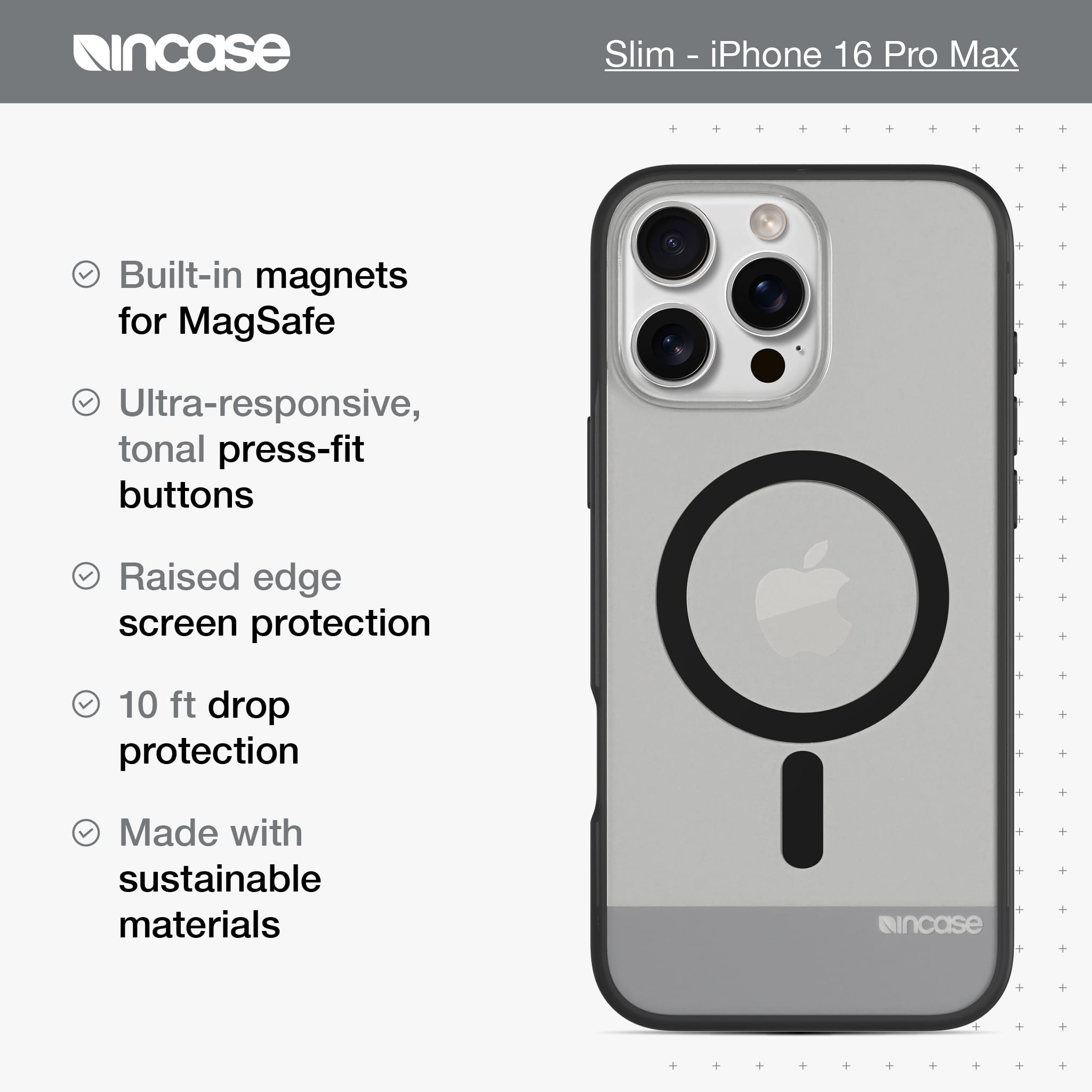 incase Slim - iPhone 16 Pro Max Built-in magnets for MagSafe Ultra-responsive, tonal press-fit buttons Raised edge screen protection 10 ft drop protection Made with sustainable materials incase