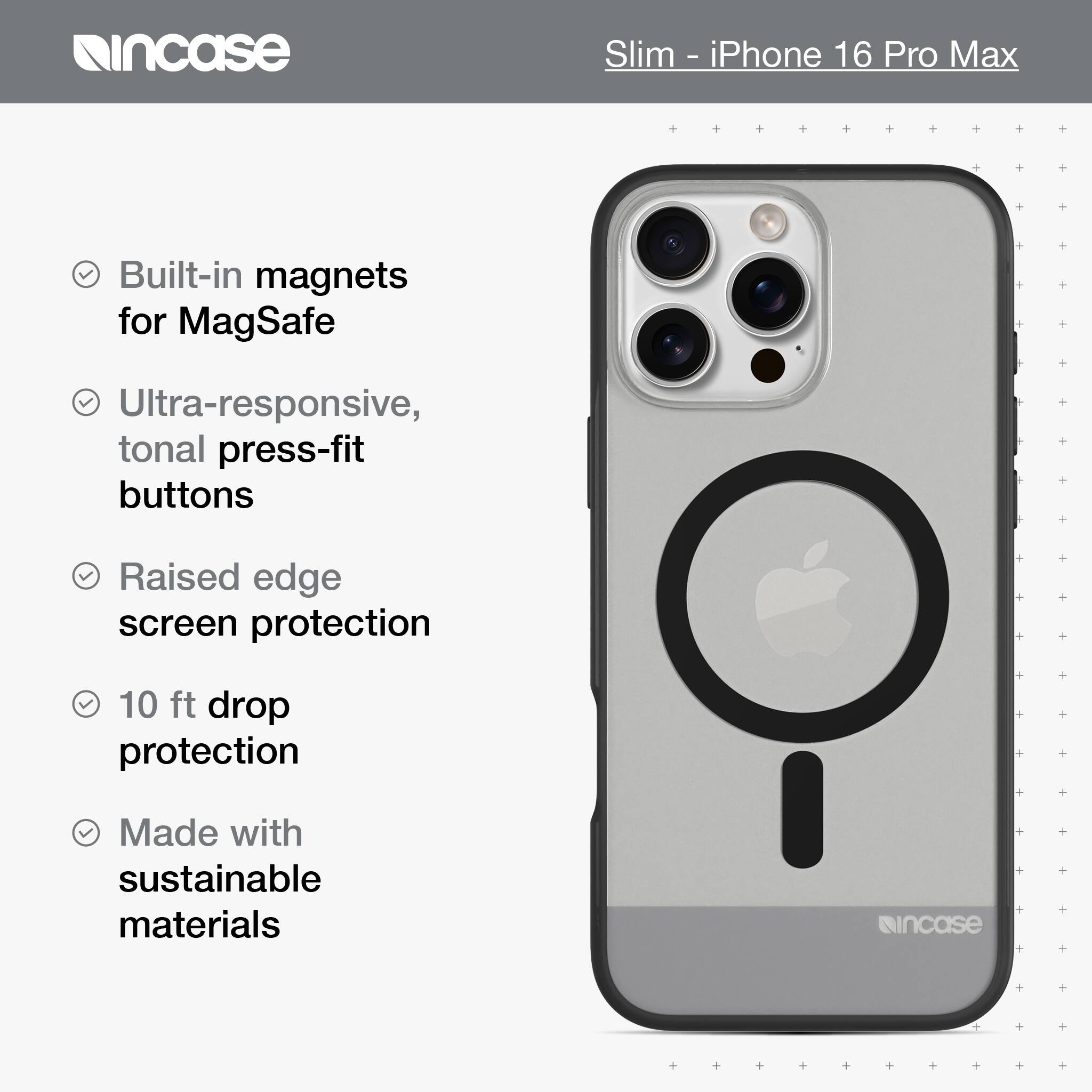 incase Slim - iPhone 16 Pro Max Built-in magnets for MagSafe Ultra-responsive, tonal press-fit buttons Raised edge screen protection 10 ft drop protection Made with sustainable materials incase