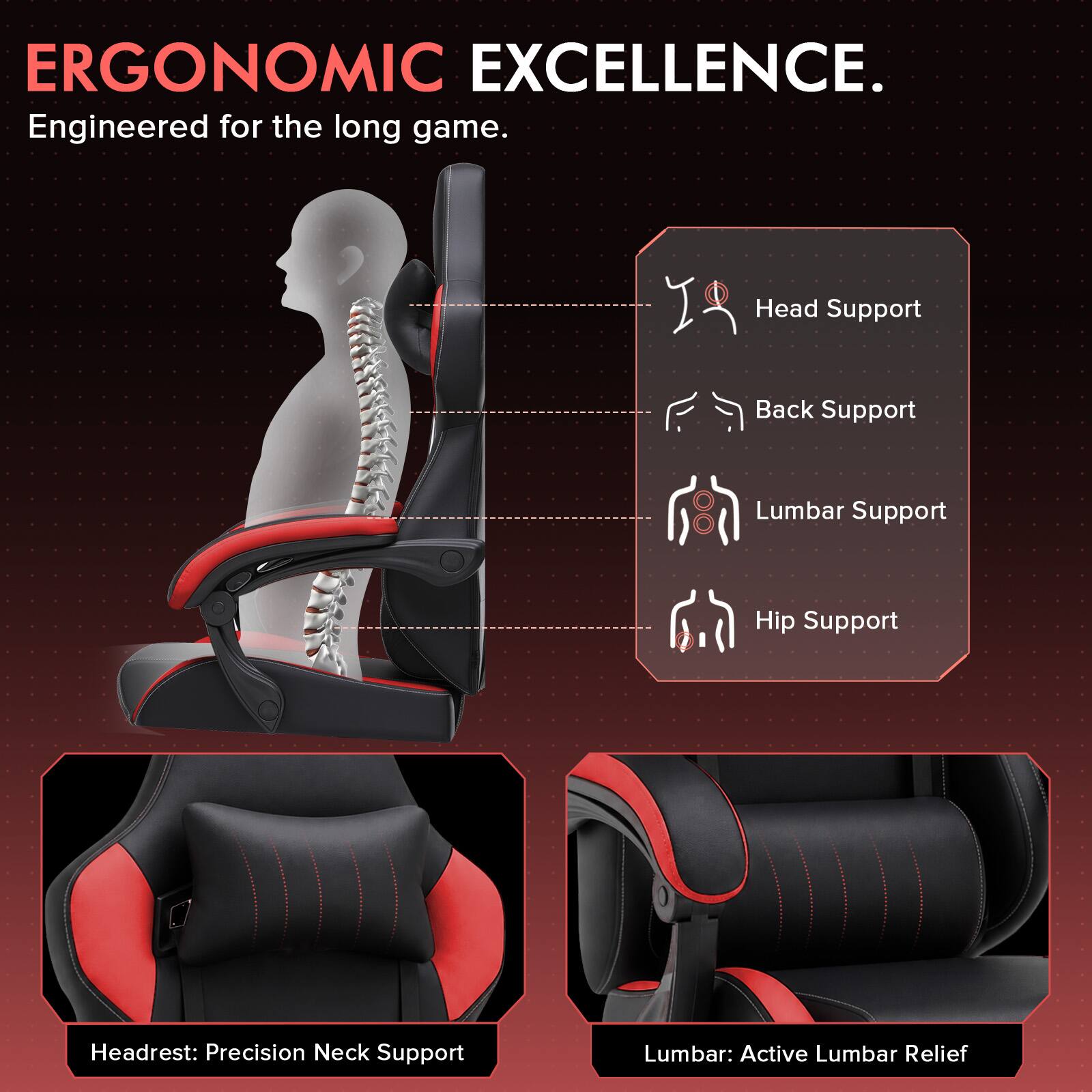 ERGONOMIC EXCELLENCE.  
Engineered for the long game.  

Head Support  
Back Support  
Lumbar Support  
Hip Support  

Headrest: Precision Neck Support  
Lumbar: Active Lumbar Relief