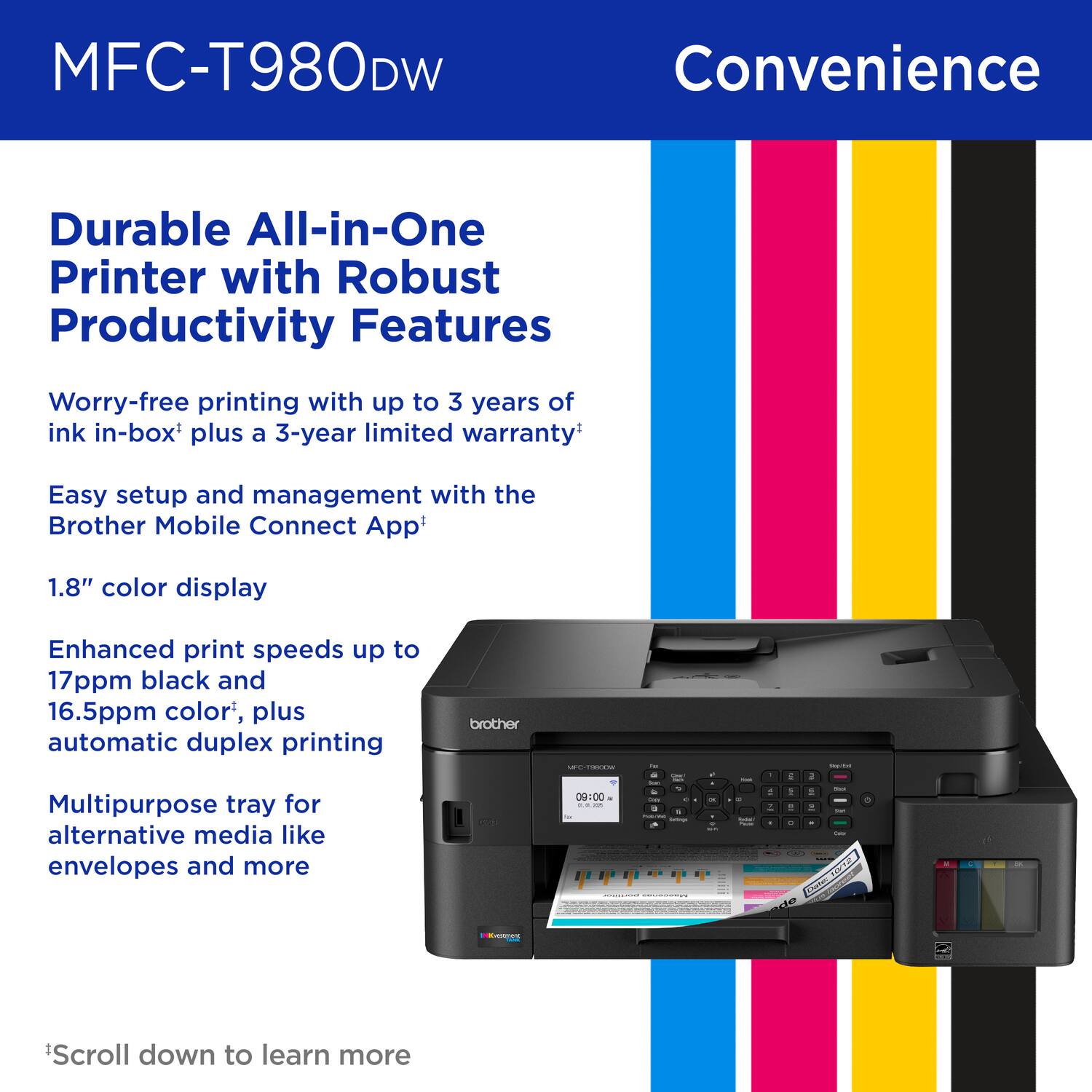 MFC-T980DW, Convenience, Durable All-in-One Printer with Robust Productivity Features, Worry-free printing with up to 3 years of ink in-box plus a 3-year limited warranty, Easy setup and management with the Brother Mobile Connect App, 1.8" color display, Enhanced print speeds up to 17ppm black and 16.5ppm color, plus automatic duplex printing, Multipurpose tray for alternative media like envelopes and more, *Scroll down to learn more