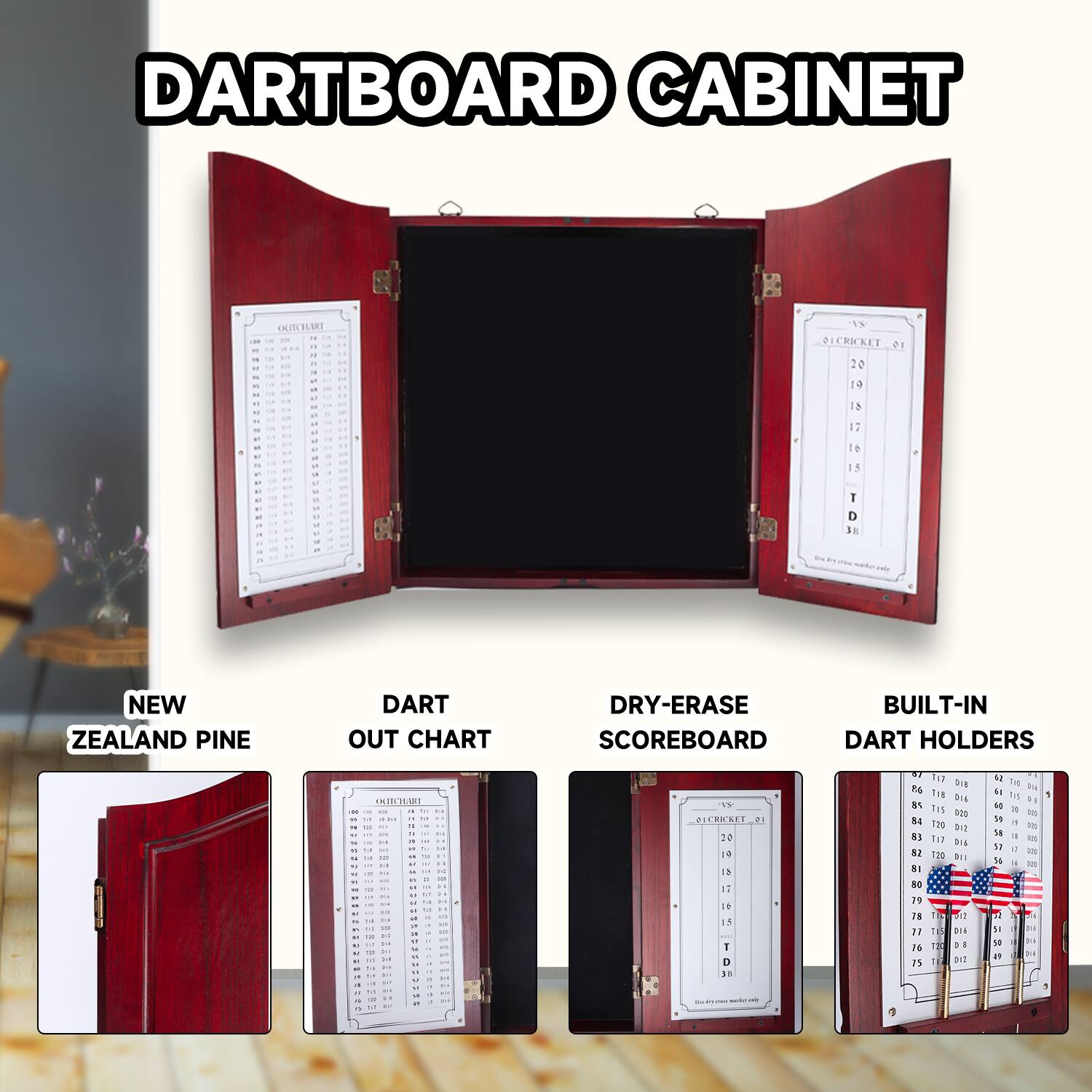 DARTBOARD CABINET

NEW ZEALAND PINE

DART OUT CHART

DRY-ERASE SCOREBOARD

BUILT-IN DART HOLDERS