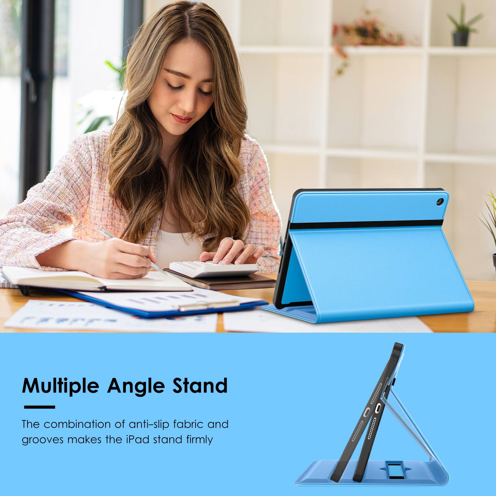 Multiple Angle Stand  
The combination of anti-slip fabric and grooves makes the iPad stand firmly