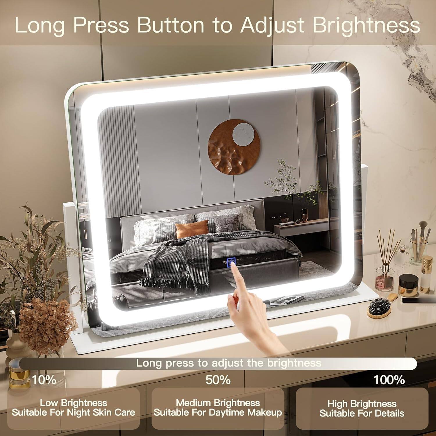 Long Press Button to Adjust Brightness

Long press to adjust the brightness

10% - Low Brightness - Suitable For Night Skin Care

50% - Medium Brightness - Suitable For Daytime Makeup

100% - High Brightness - Suitable For Details