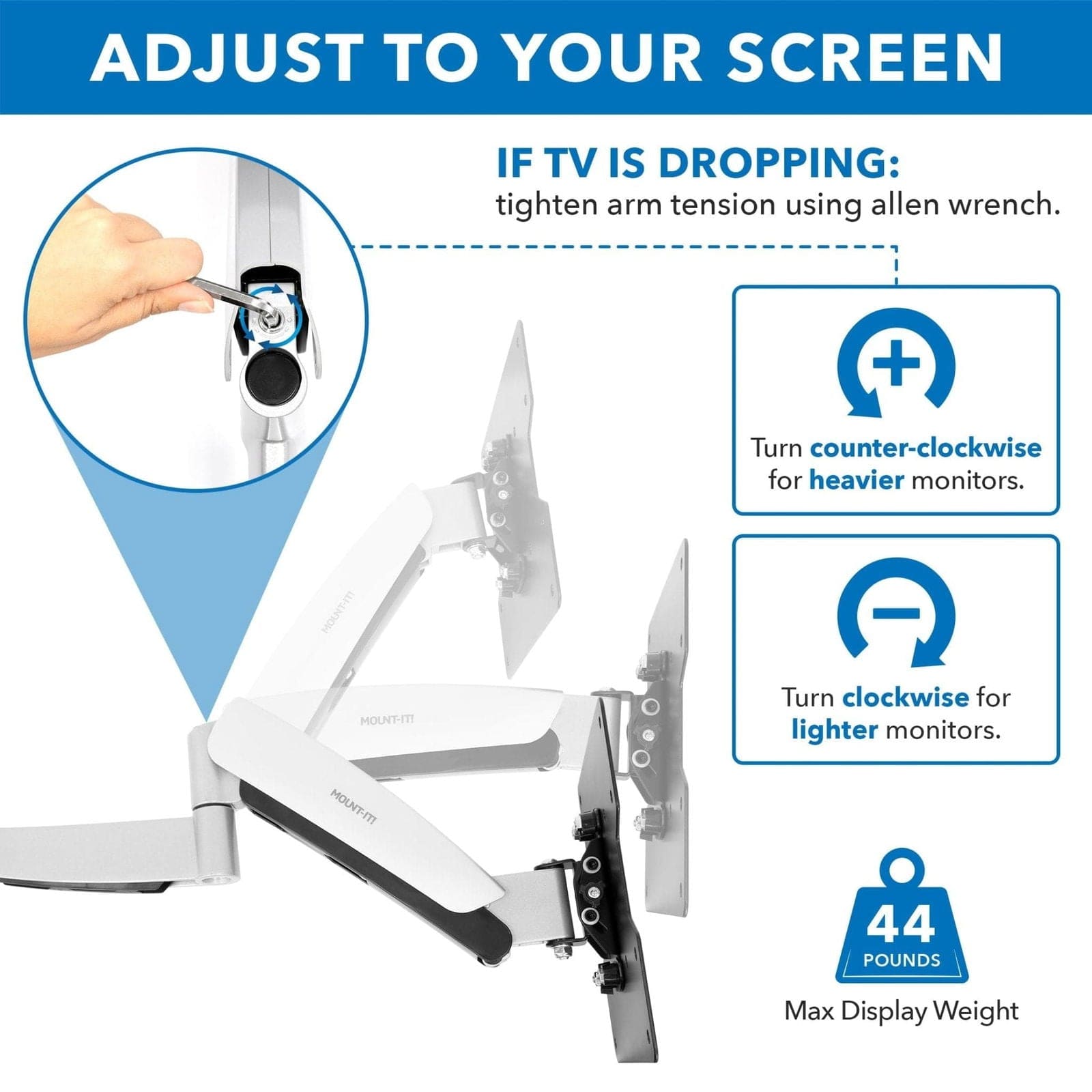 ADJUST TO YOUR SCREEN

IF TV IS DROPPING:
tighten arm tension using allen wrench.

Turn counter-clockwise for heavier monitors.

Turn clockwise for lighter monitors.

44 POUNDS
Max Display Weight