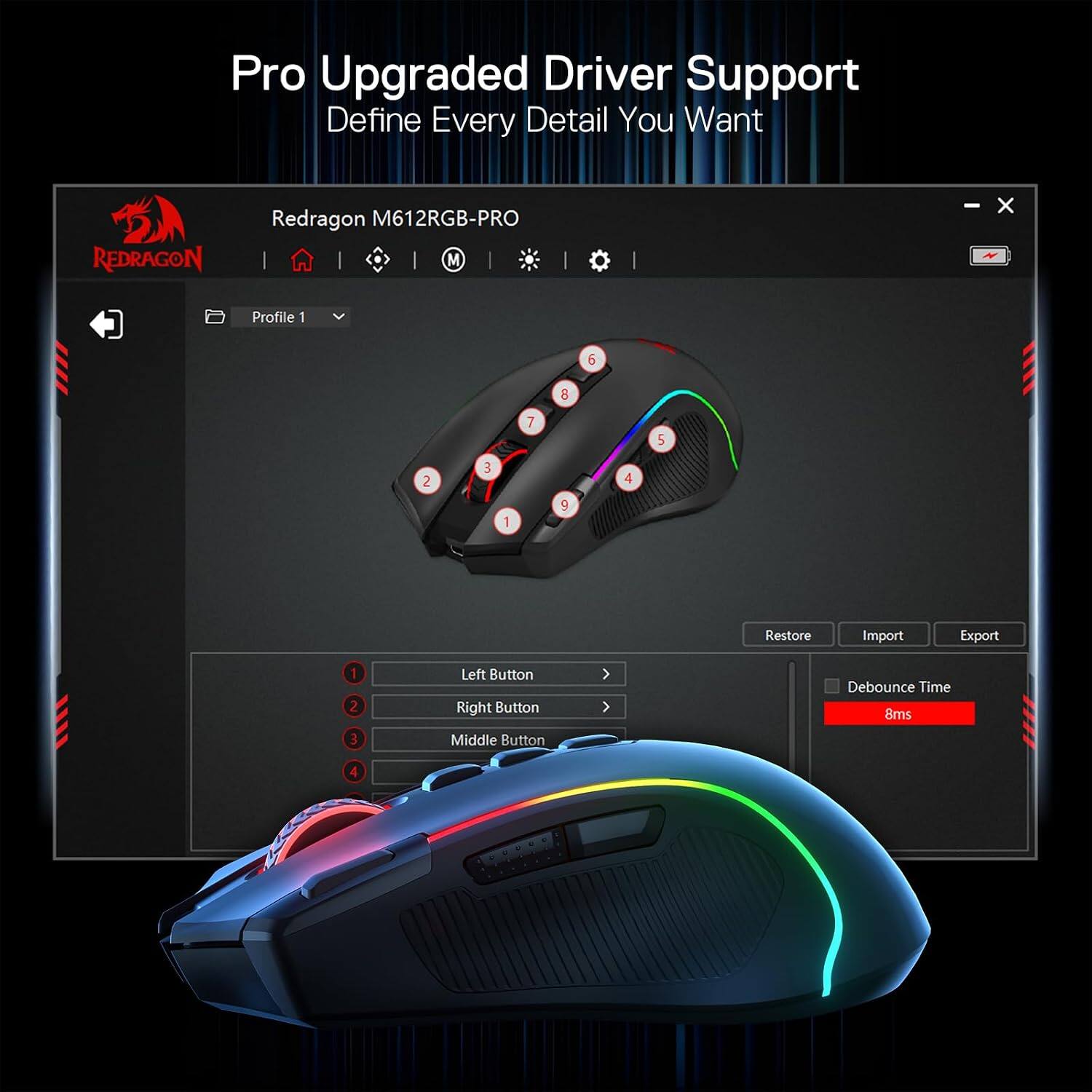 Pro Upgraded Driver Support  
Define Every Detail You Want  

REDRAGON  
Redragon M612RGB-PRO  

Profile 1  
6  
8  
7  
5  
2  
3  
4  
1  
9  

Restore  
Import  
Export  

Left Button  
Right Button  
Middle Button  

Debounce Time 8ms