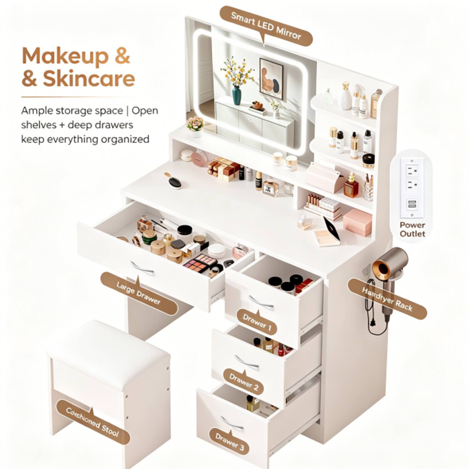 Makeup & Skincare

Smart LED Mirror

Ample storage space | Open shelves + deep drawers keep everything organized

Large Drawer

Drawer 1

Drawer 2

Drawer 3

Hairdryer Rack

Cushioned Stool

Power Outlet