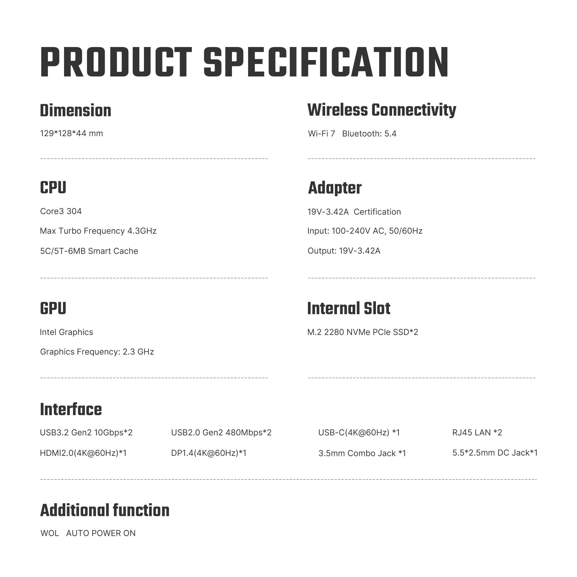 PRODUCT SPECIFICATION

Dimension
129*128*44 mm

Wireless Connectivity
Wi-Fi 7 Bluetooth: 5.4

CPU
Core3 304
Max Turbo Frequency 4.3GHz
5C/5T-6MB Smart Cache

Adapter
19V-3.42A Certification
Input: 100-240V AC, 50/60Hz
Output: 19V-3.42A

GPU
Intel Graphics
Graphics Frequency: 2.3 GHz

Internal Slot
M.2 2280 NVMe PCIe SSD*2

Interface
USB3.2 Gen2 10Gbps*2
USB2.0 Gen2 480Mbps*2
USB-C(4K@60Hz) *1
RJ45 LAN *2
HDMI2.0(4K@60Hz)*1
DP1.4(4K@60Hz)*1
3.5mm Combo Jack *1
5.5*2.5mm DC Jack*1

Additional function
WOL AUTO POWER ON