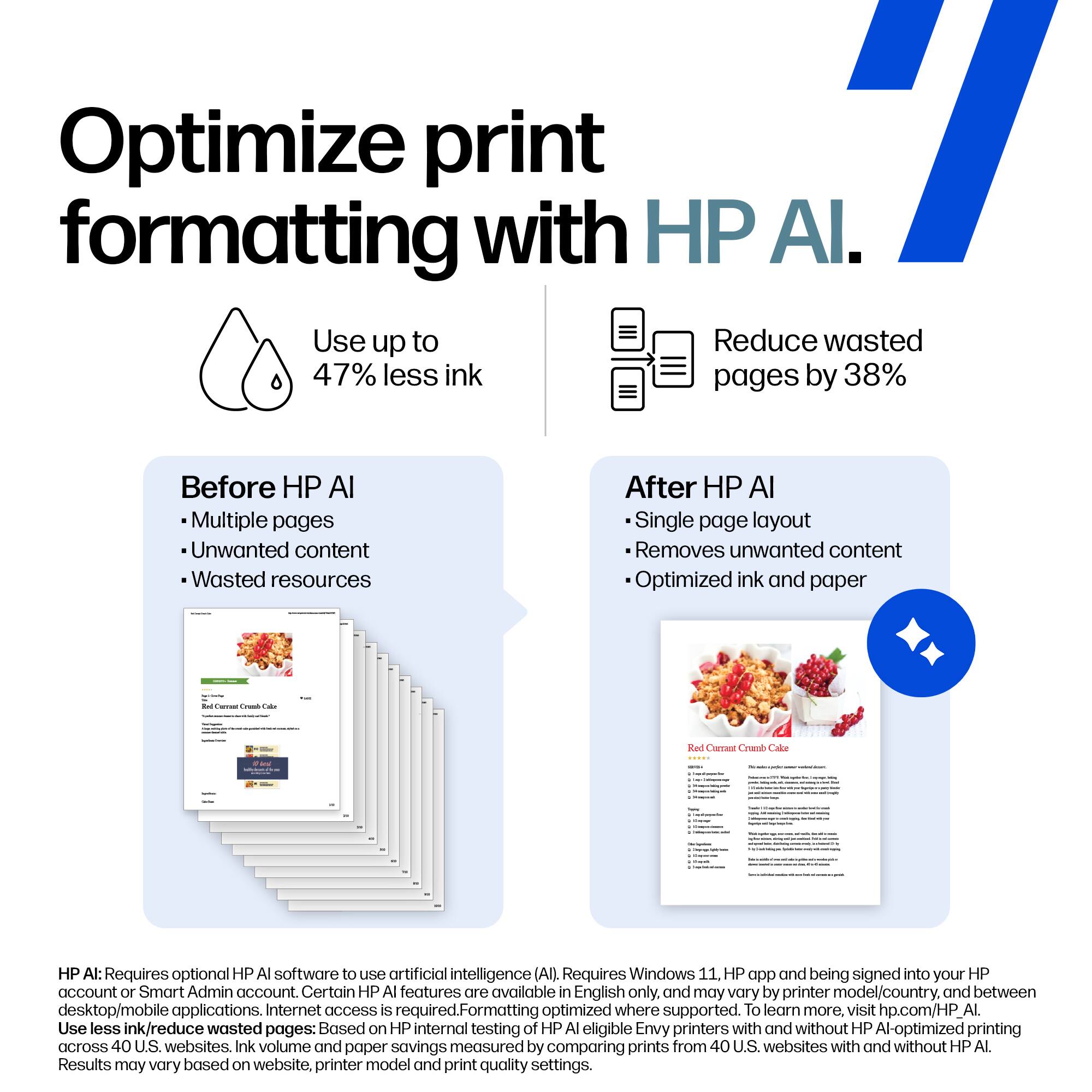 Optimize print formatting with HP AI.

Use up to 47% less ink

Reduce wasted pages by 38%

Before HP AI
- Multiple pages
- Unwanted content
- Wasted resources

After HP AI
- Single page layout
- Removes unwanted content
- Optimized ink and paper

HP AI: Requires optional HP AI software to use artificial intelligence (AI). Requires Windows 11. HP app and being signed into your HP account or Smart Admin account. Certain HP AI features are available in English only, and may vary by printer model/country, and between desktop/mobile applications. Internet access is required. Formatting optimized where supported. To learn more visit hp.com/HP_AI.

Use less ink/reduce wasted pages: Based on HP internal testing of HP AI eligible Envy printers with and without HP AI-optimized printing across 40 U.S. websites. Ink volume and paper savings measured by comparing prints from 40 U.S. websites with and without HP AI. Results may vary based on website, printer model and print quality settings.