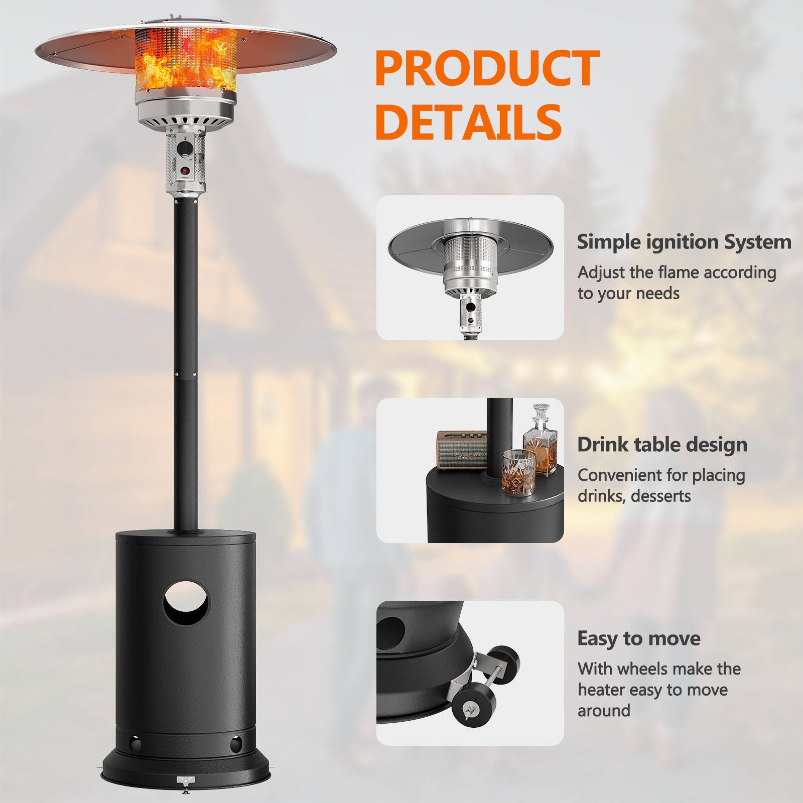 PRODUCT DETAILS

- Simple ignition System
  - Adjust the flame according to your needs

- Drink table design
  - Convenient for placing drinks, desserts

- Easy to move
  - With wheels make the heater easy to move around