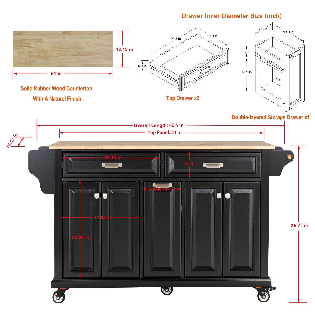 Drawer Inner Diameter Size (inch)
- 20.3 in
- 13.3 in
- 6.75 in
- 13.3 in
- 18.13 in
- 4.0 in
- 51 in
- 4.0 in
- 13.5 in

Solid Rubber Wood Countertop With A Natural Finish
- Top Drawer x2
- 18.13 in
- 22.13 in

Overall Length: 60.5 in
Top Panel: 51 in
6 in

Double-layered Storage Drawer x1
- 8.88 in
- 17.63 in
- 36.75 in
- 22.38 in