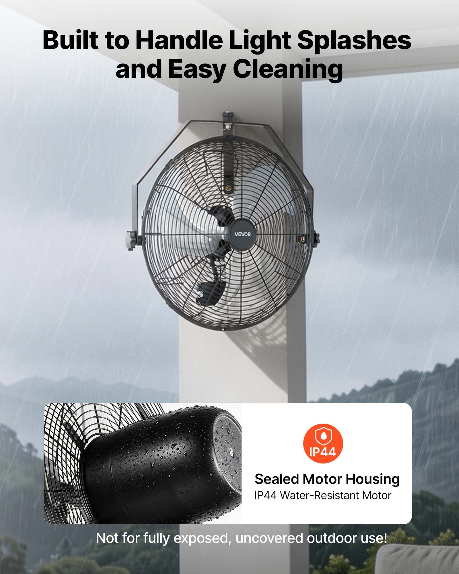 Built to Handle Light Splashes and Easy Cleaning

VEVOR IP44 Sealed Motor Housing IP44 Water-Resistant Motor

Not for fully exposed, uncovered outdoor use!