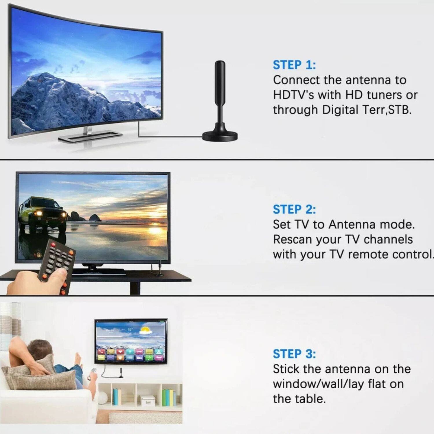 STEP 1: Connect the antenna to HDTV's with HD tuners or through Digital Terr, STB.

STEP 2: Set TV to Antenna mode. Rescan your TV channels with your TV remote control.

STEP 3: Stick the antenna on the window/wall/lay flat on the table.