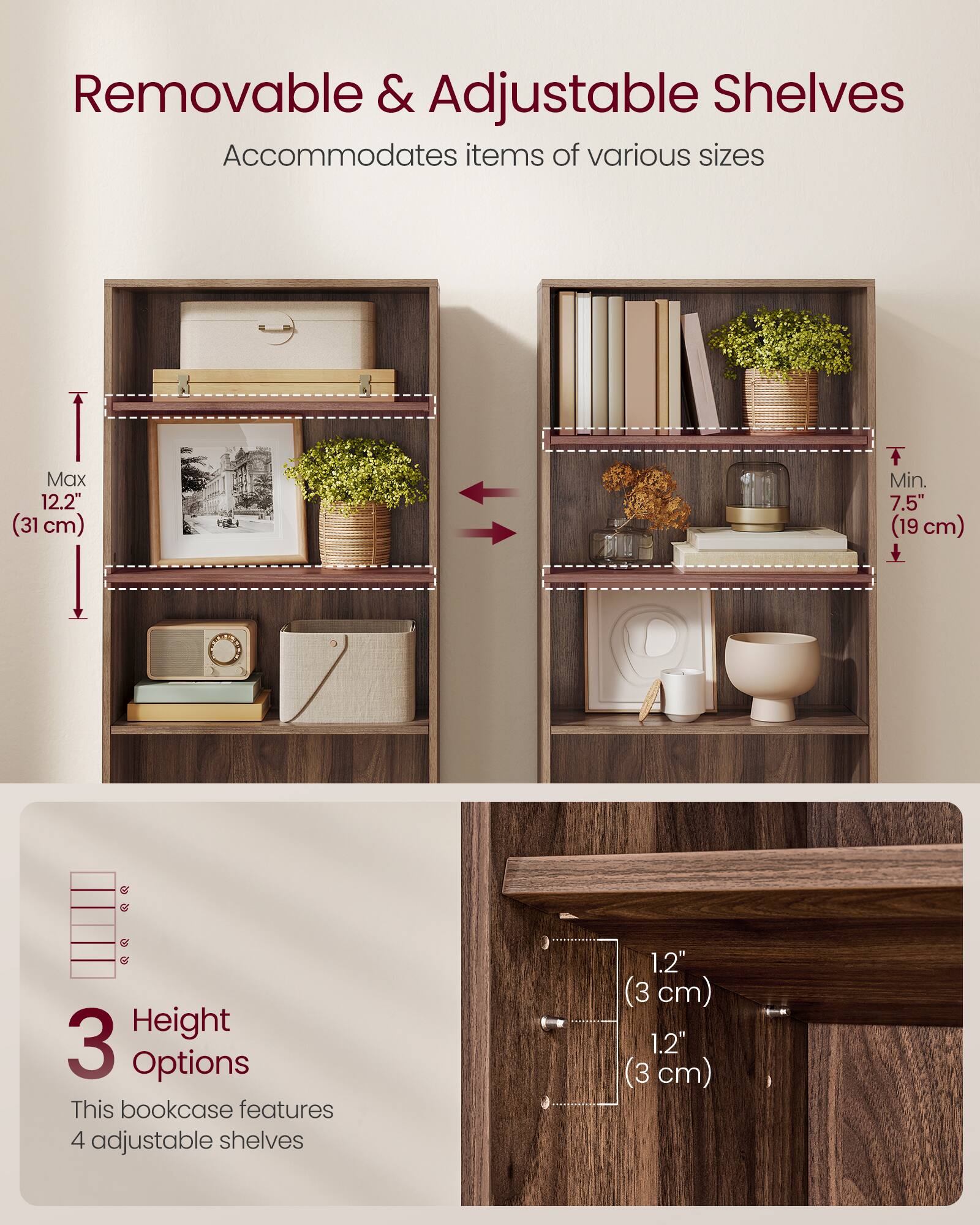 Removable & Adjustable Shelves  
Accommodates items of various sizes  
Max 12.2" (31 cm)  
Min. 7.5" (19 cm)  

3 Height Options  
This bookcase features 4 adjustable shelves  
1.2" (3 cm)  
1.2" (3 cm)