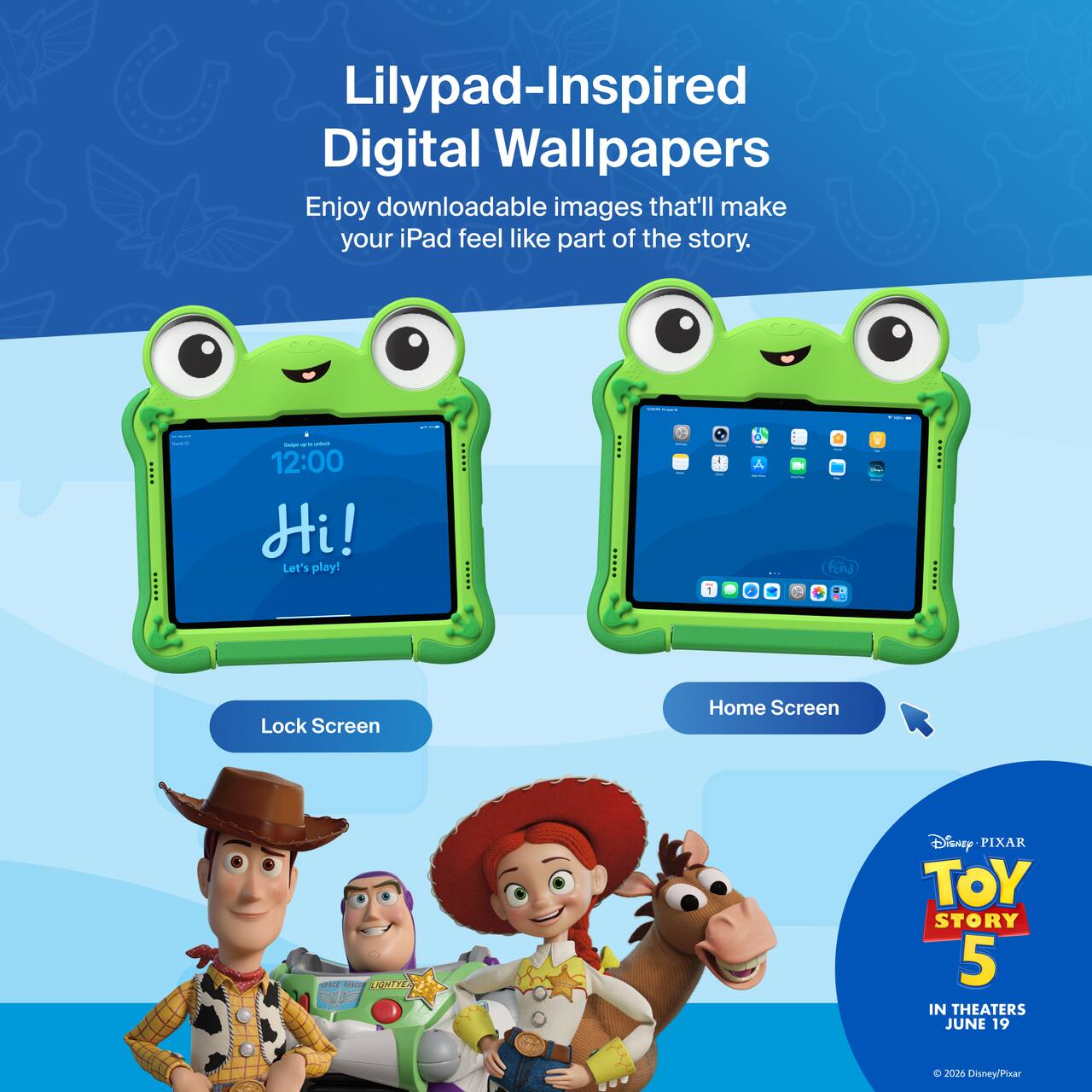 Lilypad-Inspired Digital Wallpapers  
Enjoy downloadable images that'll make your iPad feel like part of the story.  

12:00  
Hi!  
Let's play!  

Lock Screen  
Home Screen  

Disney PIXAR  
TOY STORY 5  
IN THEATERS JUNE 19  
© 2028 Disney/Pixar