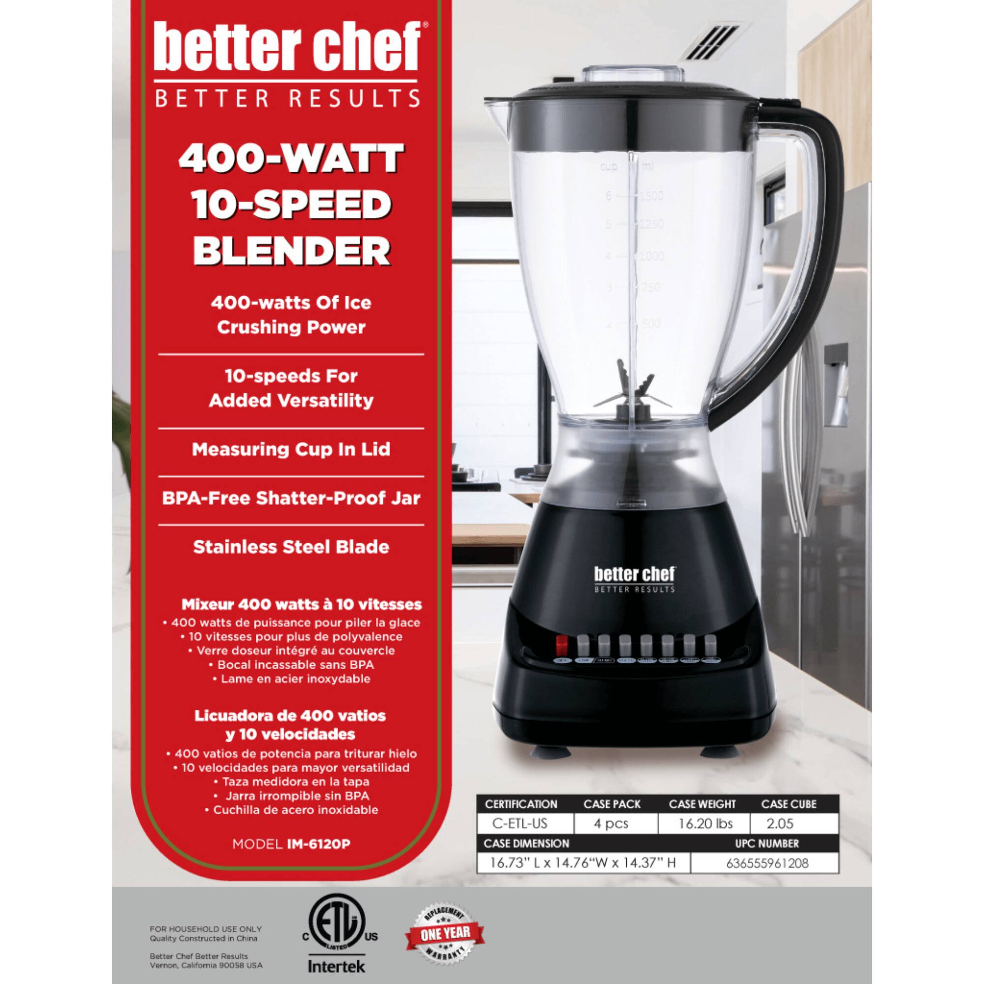 better chef  
BETTER RESULTS  

400-WATT 10-SPEED BLENDER  

400-watts Of Ice Crushing Power  
10-speeds For Added Versatility  
Measuring Cup In Lid  
BPA-Free Shatter-Proof Jar  
Stainless Steel Blade  

Mixeur 400 watts à 10 vitesses  
400 watts de puissance pour piler la glace  
10 vitesses pour plus de polyvalence  
Verre doseur intégré au couvercle  
Bocal incassable sans BPA  
Lame en acier inoxydable  

Licuadora de 400 vatios y 10 velocidades  
400 vatios de potencia para triturar hielo  
10 velocidades para mayor versatilidad  
Taza medidora en la tapa  
Jarra irrompible sin BPA  
Cuchilla de acero inoxidable  

MODEL IM-6120P  

CERTIFICATION  
CASE PACK  
CASE WEIGHT  
CASE CUBE  
CASE DIMENSION  
UPC NUMBER  

C-ETL-US  
4 pcs  
16.20 lbs  
2.05  
16.