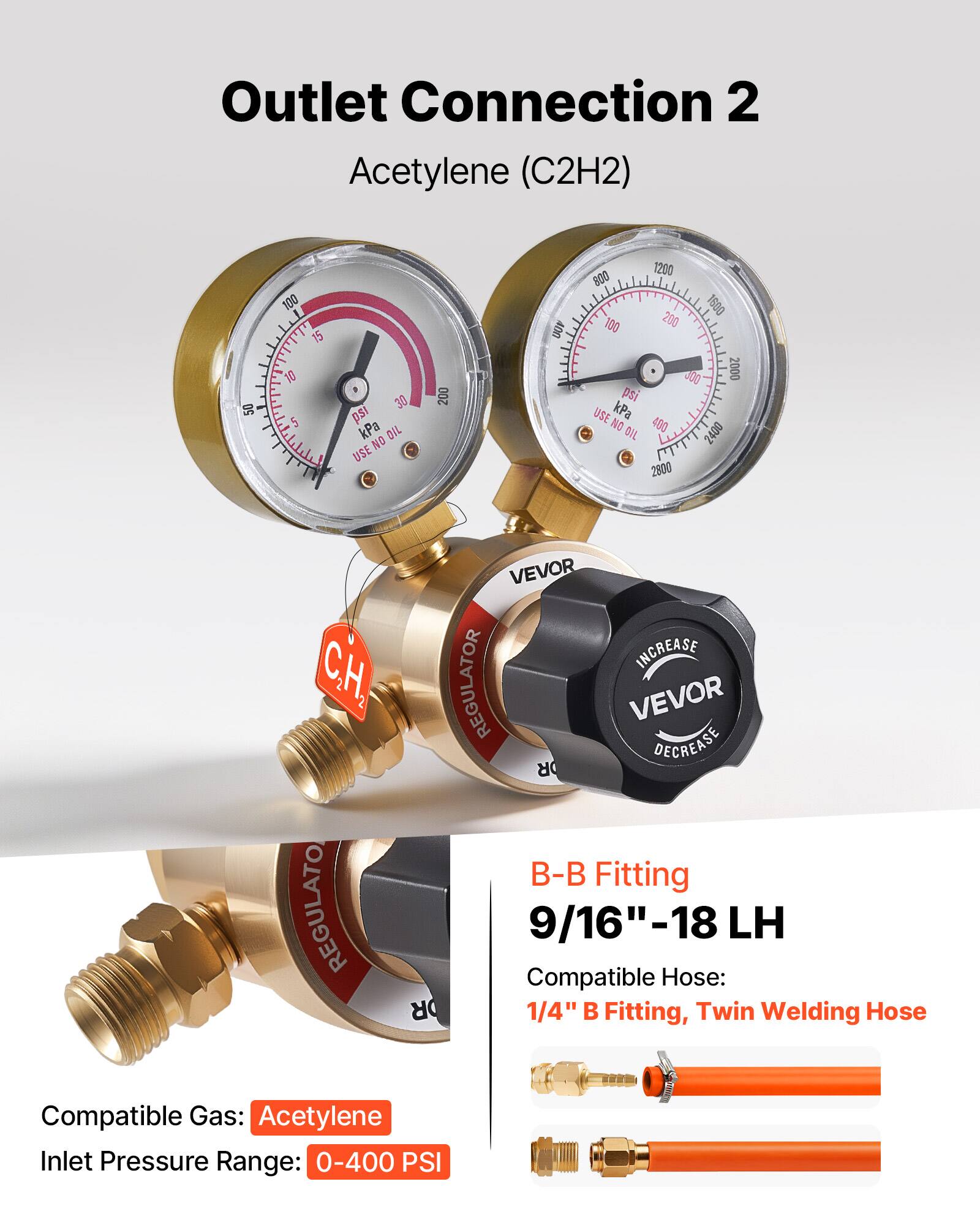 Outlet Connection 2  
Acetylene (C2H2)  

50 100 T E 15 TO 5 30 ps kPa  
OIL NO USE  
200 UOP 1200 800 1500 100 200 400 2000 ps USE kPa NO OIL  
400 2400 2800  

VEVOR INCREASE  
VEVOR DECREASE  

B-B Fitting  
9/16"-18 LH  

Compatible Hose:  
1/4" B Fitting, Twin Welding Hose  

Compatible Gas: Acetylene  
Inlet Pressure Range: 0-400 PSI