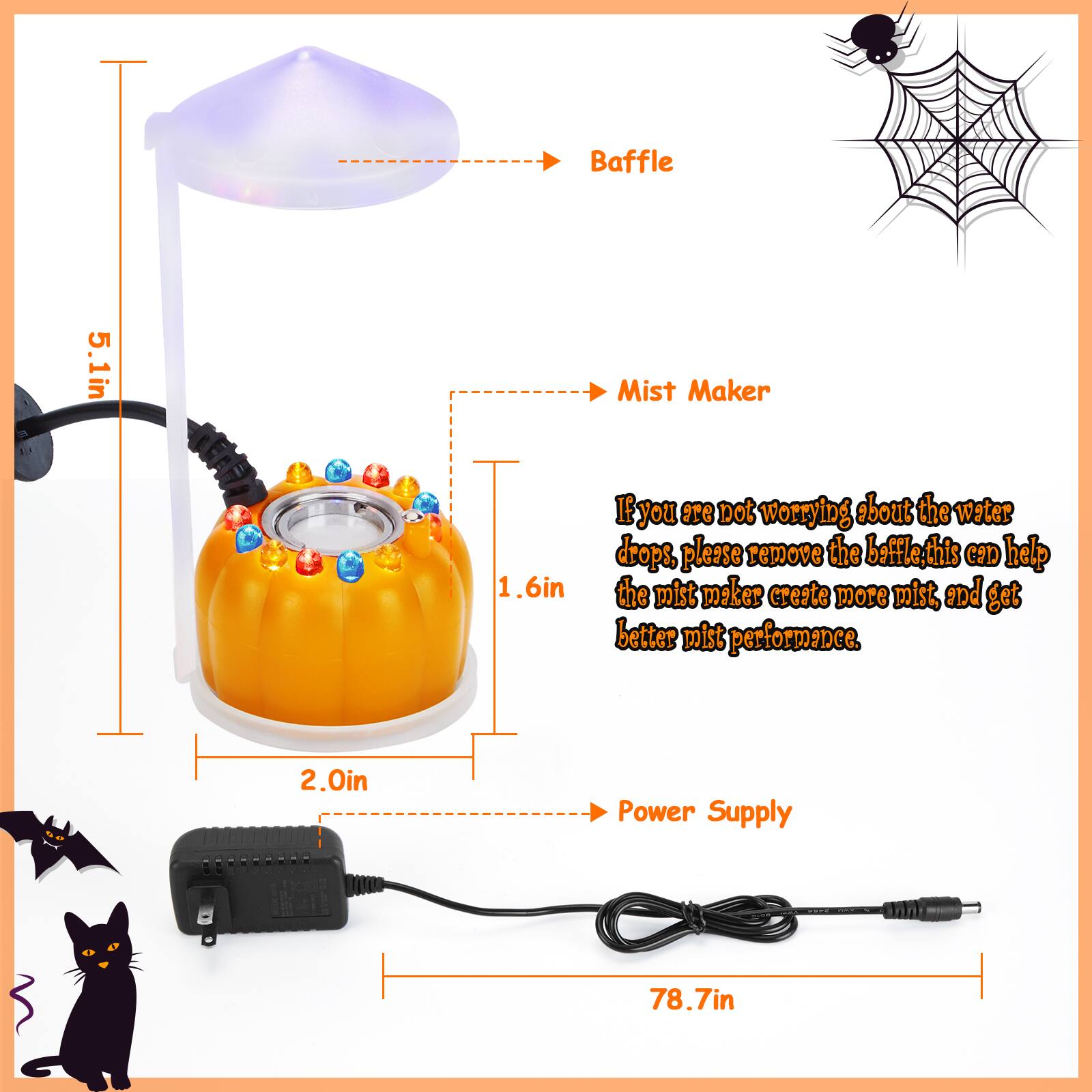 Baffle 5.1in Mist Maker 1.6in If you are not worrying about the water drops, please remove the baffle, this can help the mist maker create more mist, and get better mist performance. Power Supply 78.7in