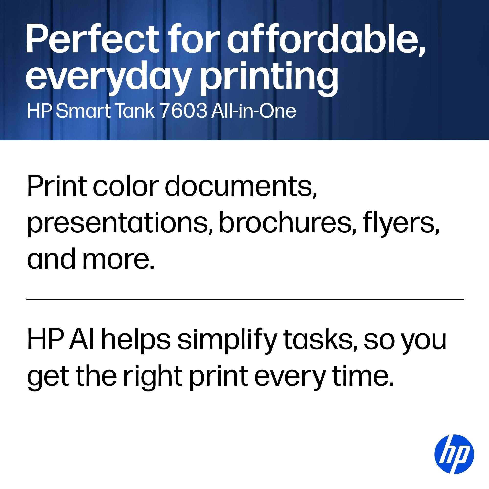 Perfect for affordable, everyday printing  
HP Smart Tank 7603 All-in-One  

Print color documents, presentations, brochures, flyers, and more.  

HP AI helps simplify tasks, so you get the right print every time.  

hp