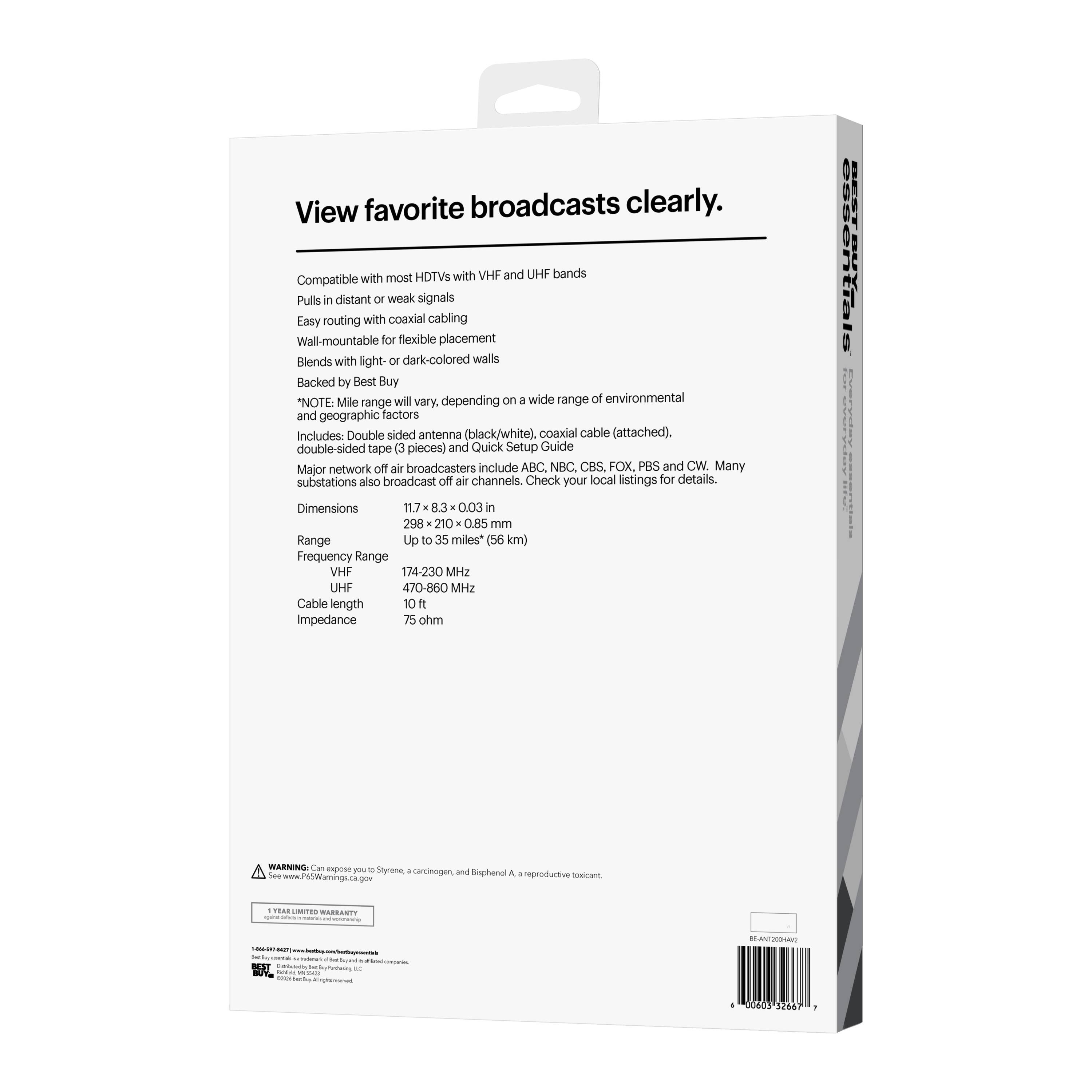 View favorite broadcasts clearly.

Compatible with most HDTVs with VHF and UHF bands
Pulls in distant or weak signals
Easy routing with coaxial cabling
Wall-mountable for flexible placement
Blends with light- or dark-colored walls
Backed by Best Buy

*NOTE: Mile range will vary, depending on a wide range of environmental and geographic factors

Includes:
- Double-sided antenna (black/white)
- Coaxial cable (attached)
- Double-sided tape (3 pieces)
- Quick Setup Guide

Major network off-air broadcasters include ABC, NBC, CBS, FOX, PBS and CW. Many substations also broadcast off-air channels. Check your local listings for details.

Dimensions: 11.7 x 8.3 x 0.03 in (298 x 210 x 0.85 mm)
Range: Up to 35 miles (56 km)
Frequency Range:
- VHF: 174-230 MHz
- UHF: 470-860 MHz
Cable length: 10 ft
Impedance: 75 ohm

WARNING: Can expose you to Styrene, a carcinogen, and