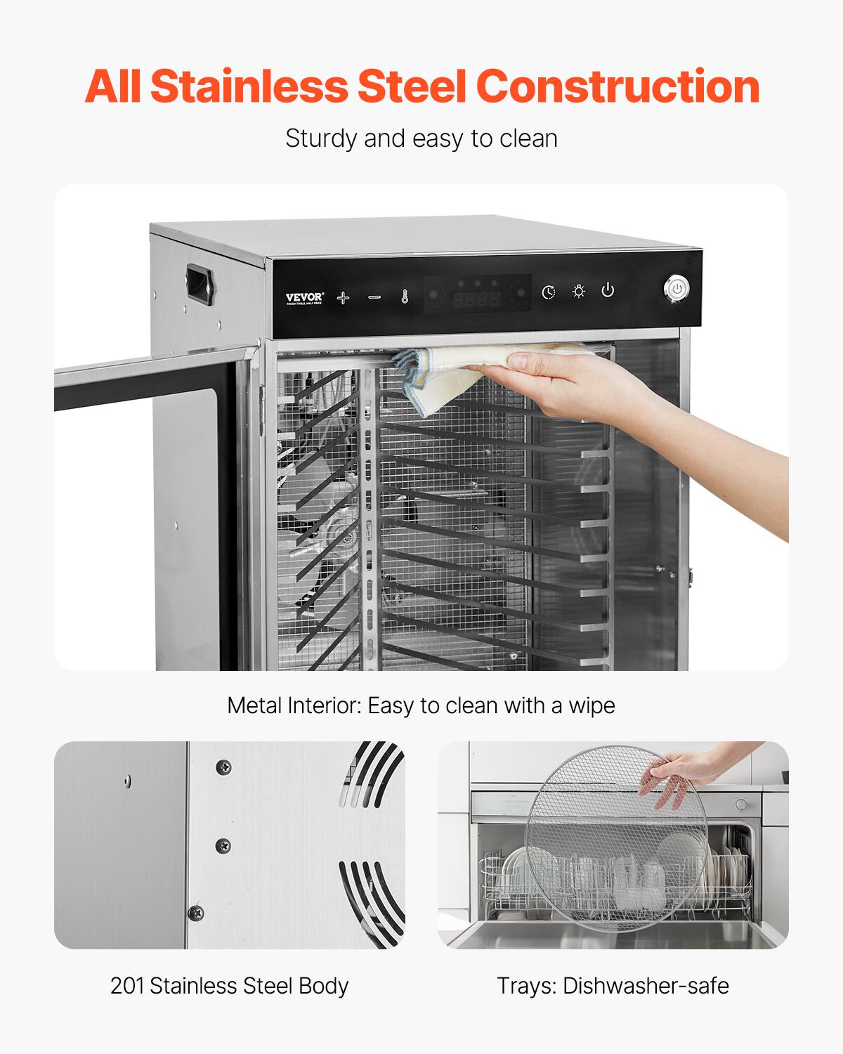 All Stainless Steel Construction  
Sturdy and easy to clean

VEVOR

Metal Interior: Easy to clean with a wipe

201 Stainless Steel Body

Trays: Dishwasher-safe
