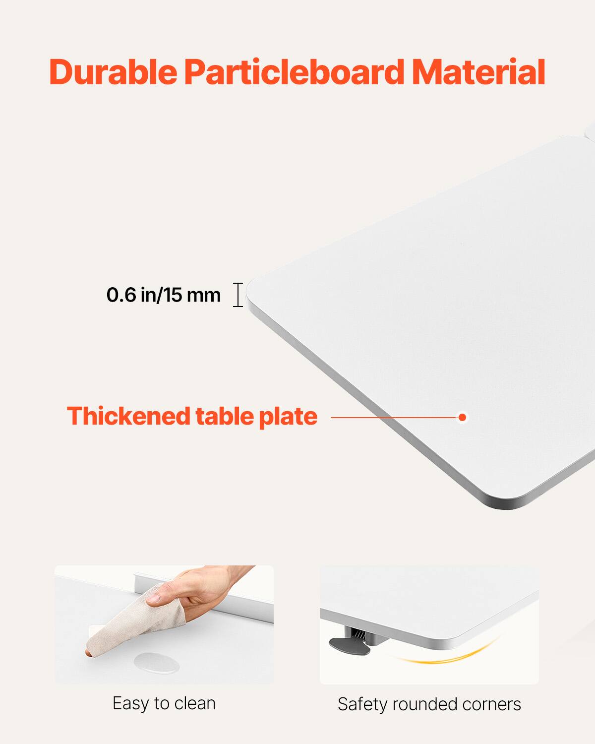 Durable Particleboard Material

0.6 in/15 mm

Thickened table plate

Easy to clean

Safety rounded corners