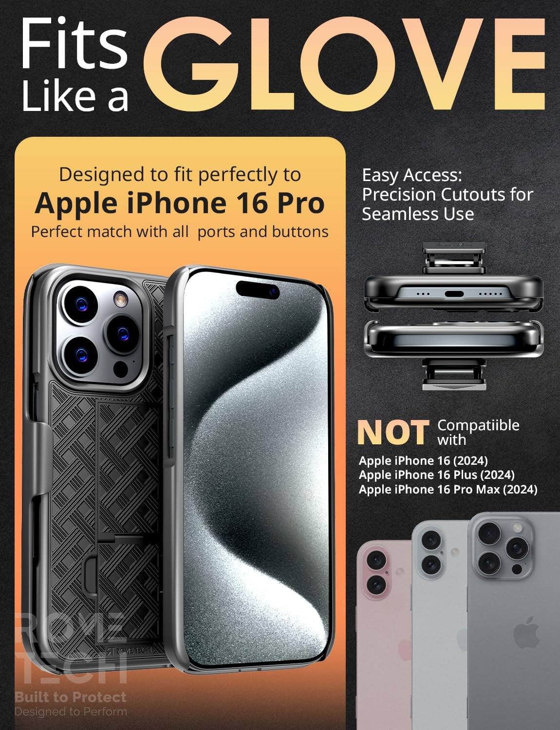 Fits GLOVE Like a

Designed to fit perfectly to Apple iPhone 16 Pro
Perfect match with all ports and buttons

Easy Access:
Precision Cutouts for Seamless Use

NOT Compatible with
Apple iPhone 16 (2024)
Apple iPhone 16 Plus (2024)
Apple iPhone 16 Pro Max (2024)

Built to Protect
Designed to Perform