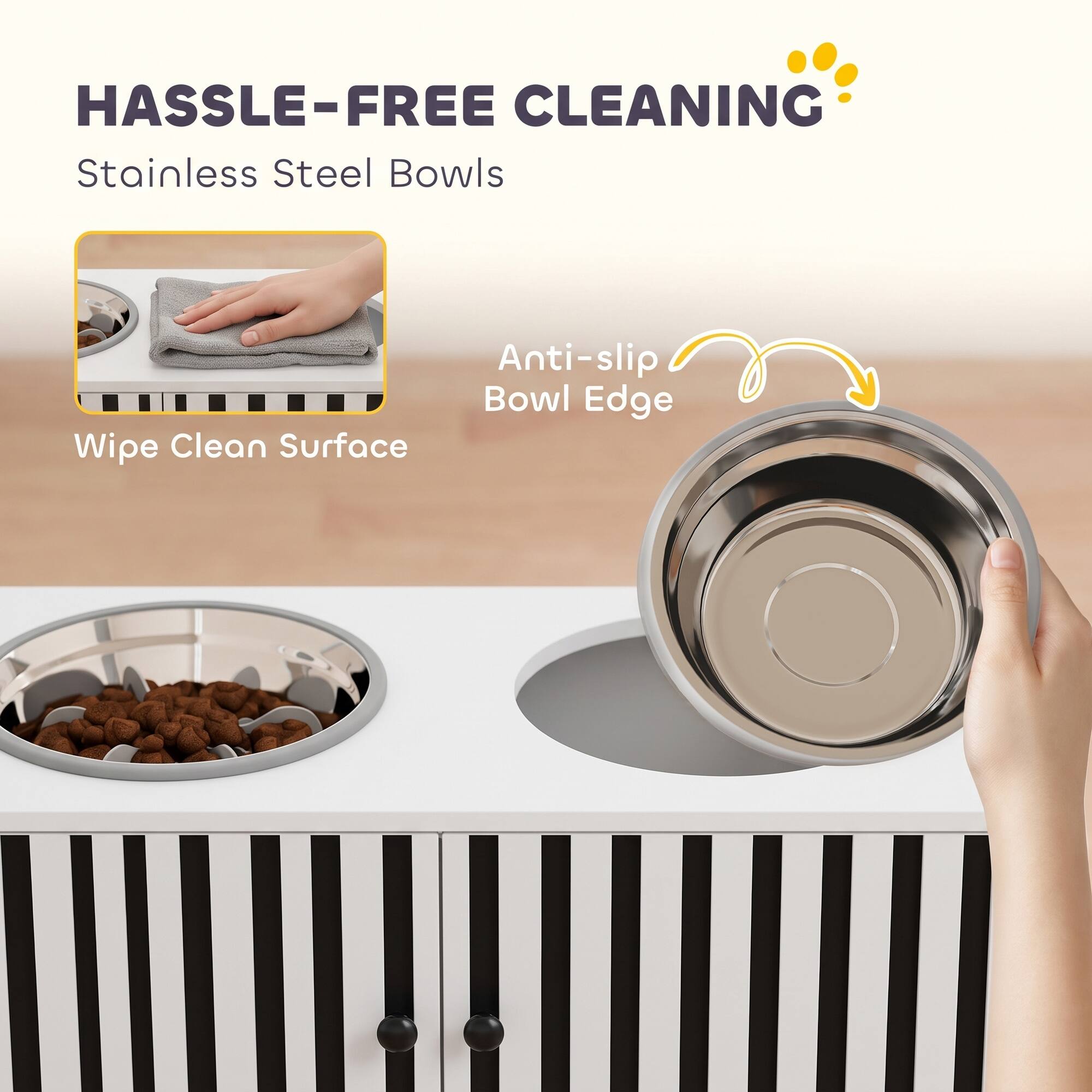 HASSLE-FREE CLEANING  
Stainless Steel Bowls  
Wipe Clean Surface  
Anti-slip Bowl Edge