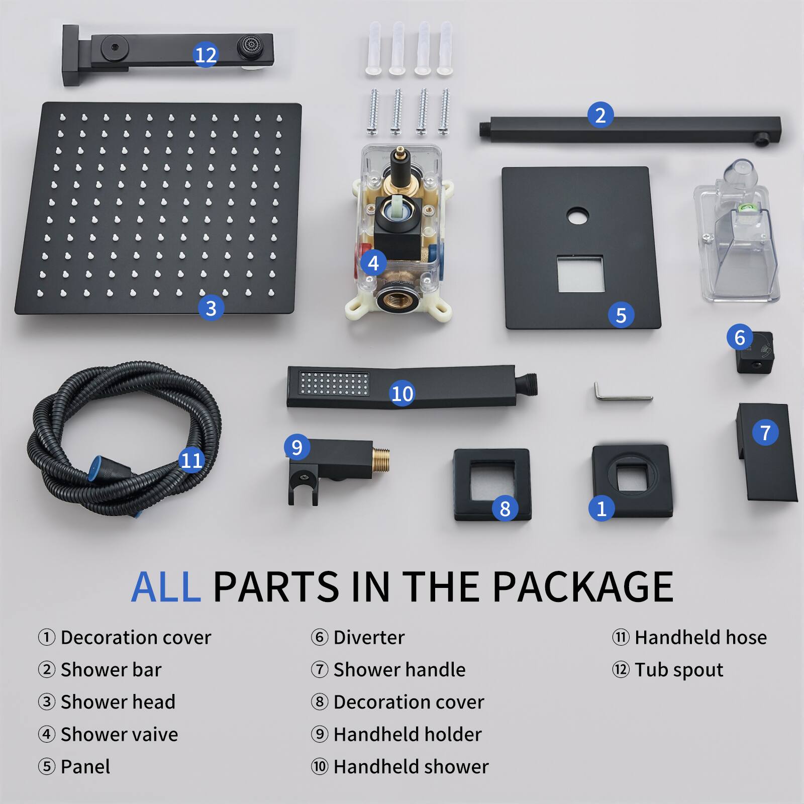 12 2 4 3 5 6 10 11 9 7 8 1 ALL PARTS IN THE PACKAGE

1. Decoration cover
2. Shower bar
3. Shower head
4. Shower valve
5. Panel
6. Diverter
7. Shower handle
8. Decoration cover
9. Handheld holder
10. Handheld shower
11. Handheld hose
12. Tub spout