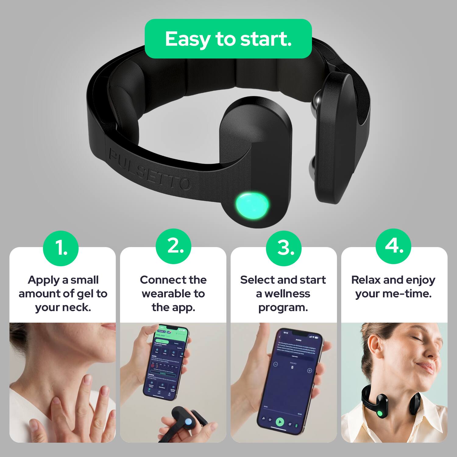 Easy to start.

1. Apply a small amount of gel to your neck.
2. Connect the wearable to the app.
3. Select and start a wellness program.
4. Relax and enjoy your me-time.