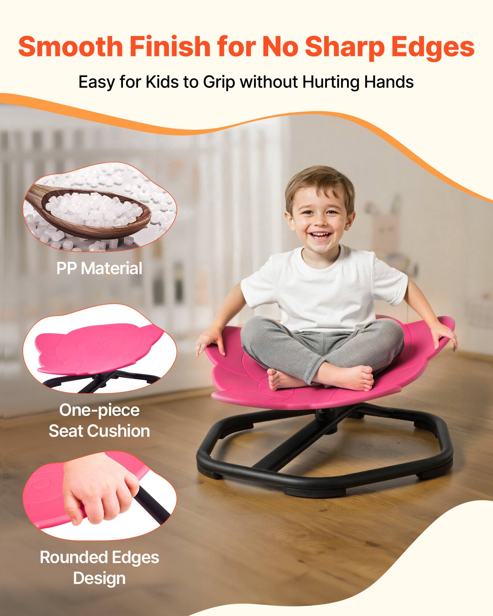 Smooth Finish for No Sharp Edges  
Easy for Kids to Grip without Hurting Hands  

PP Material  
One-piece Seat Cushion  
Rounded Edges Design