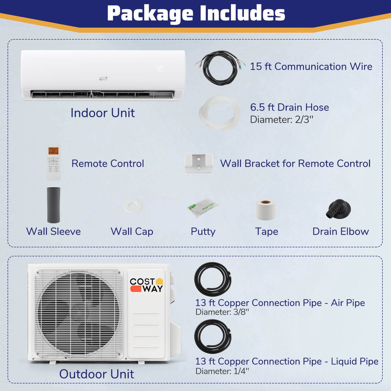 Package Includes:

1. 15 ft Communication Wire
2. Indoor Unit
3. 6.5 ft Drain Hose Diameter: 2/3"
4. Remote Control
5. Wall Bracket for Remote Control
6. Wall Sleeve
7. Wall Cap
8. Putty
9. Tape
10. Drain Elbow
11. 13 ft Copper Connection Pipe - Air Pipe Diameter: 3/8"
12. Outdoor Unit
13. 13 ft Copper Connection Pipe - Liquid Pipe Diameter: 1/4"