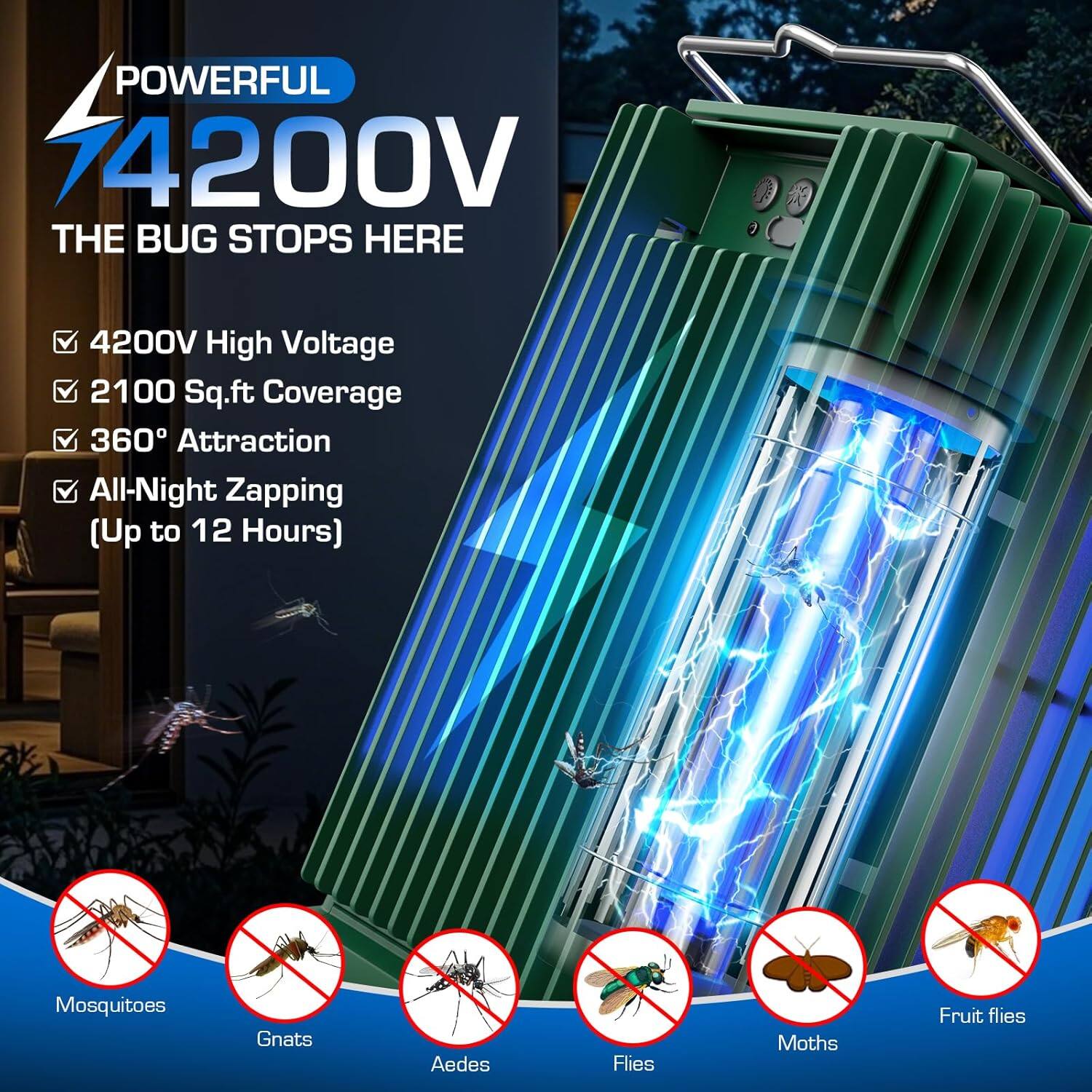 POWERFUL 74200V  
THE BUG STOPS HERE  

- 4200V High Voltage  
- 2100 Sq.ft Coverage  
- 360° Attraction  
- All-Night Zapping (Up to 12 Hours)  

Mosquitoes  
Gnats  
Aedes  
Flies  
Moths  
Fruit flies