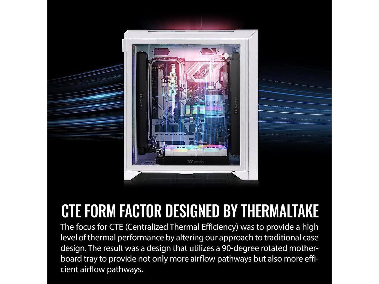 CTE FORM FACTOR DESIGNED BY THERMALTAKE

The focus for CTE (Centralized Thermal Efficiency) was to provide a high level of thermal performance by altering our approach to traditional case design. The result was a design that utilizes a 90-degree rotated motherboard tray to provide not only more airflow pathways but also more efficient airflow pathways.