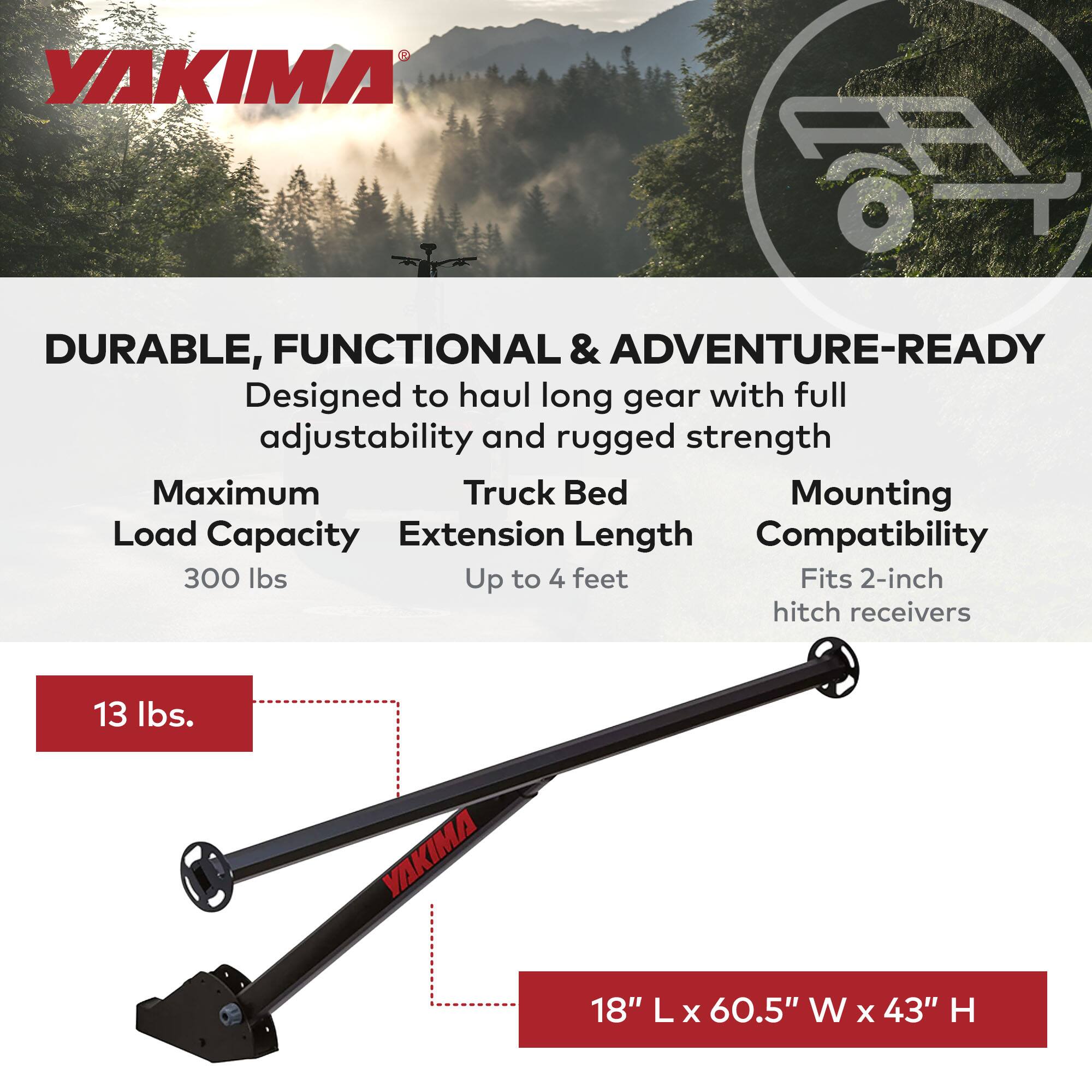 YAKIMA  
DURABLE, FUNCTIONAL & ADVENTURE-READY  
Designed to haul long gear with full adjustability and rugged strength  

Maximum Load Capacity: 300 lbs  
Truck Bed Extension Length: Up to 4 feet  
Mounting Compatibility: Fits 2-inch hitch receivers  

13 lbs.  

18" L x 60.5" W x 43" H