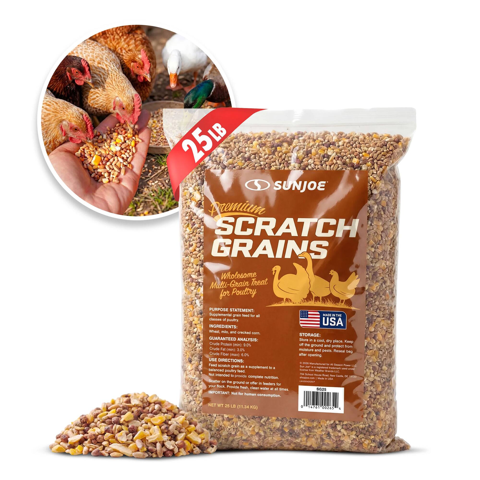 25LB SUNJOE Premium SCRATCH GRAINS Wholesome Malti- Grain Treat for Poultry

PURPOSE STATEMENT: Supplemental grain feed for all classes of poultry

INGREDIENTS: Whole, cracked corn

GUARANTEED ANALYSIS: Crude Protein min 8.0% Crude Fat (min 2.0% Crude Fiber max 6.0%

USE DIRECTIONS: Feed as a grain supplement to a balanced poultry seed. Not intended to provide complete nutrition. Scatter on the ground or offer in a feeder. Provide fresh water at all times.

IMPORTANT: Not for human consumption.

STORAGE: Store in a cool, dry place. Keep sealed after opening. Protect from moisture and pests.

MADE IN THE USA

NET WT 28 LB (11.34 KG)

01 4741 40241