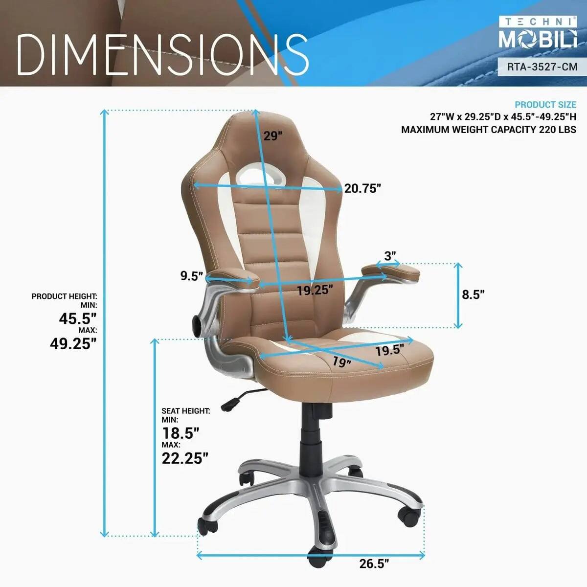 TECHNI MOBILI  
RTA-3527-CM  

PRODUCT SIZE:  
27"W x 29.25"D x 45.5"-49.25"H  

MAXIMUM WEIGHT CAPACITY: 220 LBS  

PRODUCT HEIGHT:  
MIN: 45.5"  
MAX: 49.25"  

SEAT HEIGHT:  
MIN: 18.5"  
MAX: 22.25"  

DIMENSIONS:  
- 29"  
- 20.75"  
- 9.5"  
- 3"  
- 8.5"  
- 19.25"  
- 19"  
- 19.5"  
- 26.5"