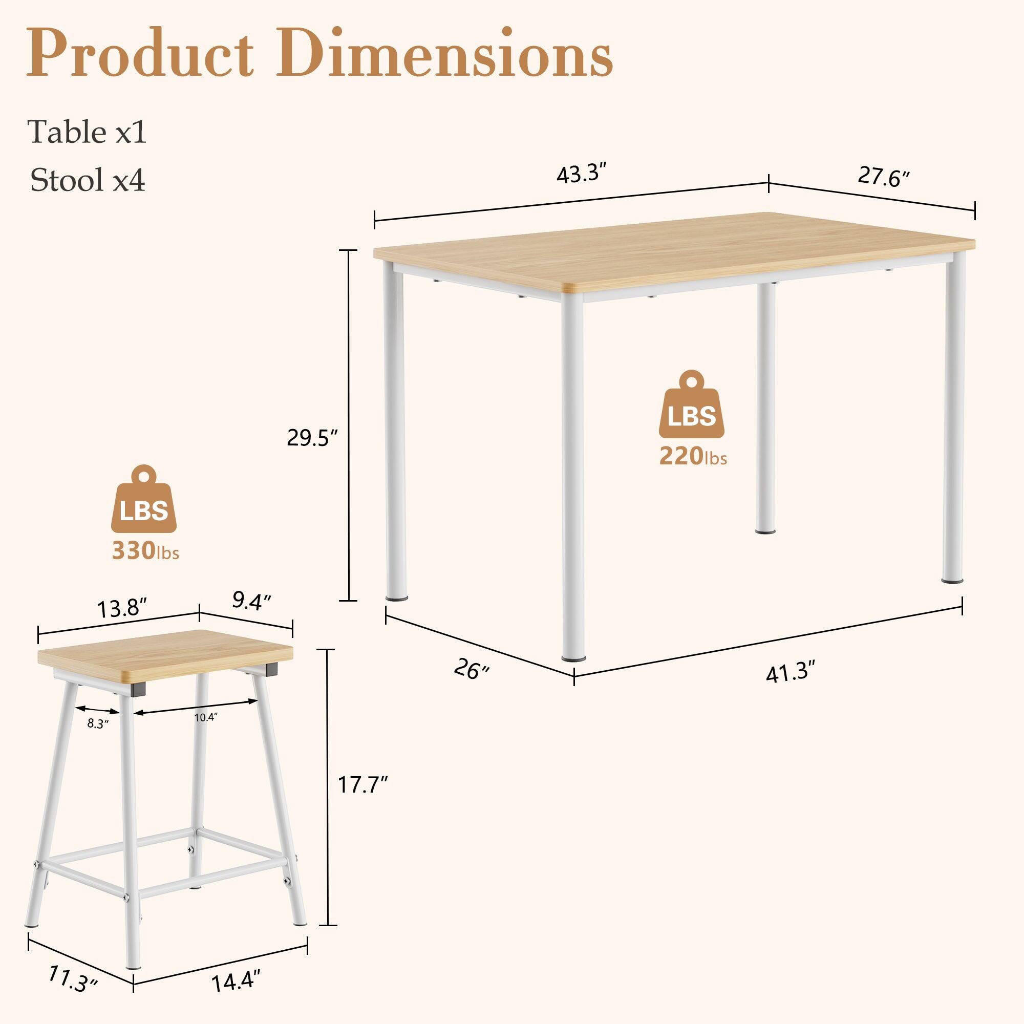 Product Dimensions

Table x1  
Stool x4

- Table: 43.3" x 27.6" x 29.5"  
  - Weight Capacity: 220 lbs

- Stool: 13.8" x 9.4" x 17.7"  
  - Weight Capacity: 330 lbs

- Table Height: 41.3"  
- Stool Height: 11.3"  
- Stool Seat Height: 14.4"  
- Stool Base Width: 14.4"  
- Stool Base Depth: 11.3"  
- Stool Seat Width: 13.8"  
- Stool Seat Depth: 9.4"  
- Stool Leg Width: 26"