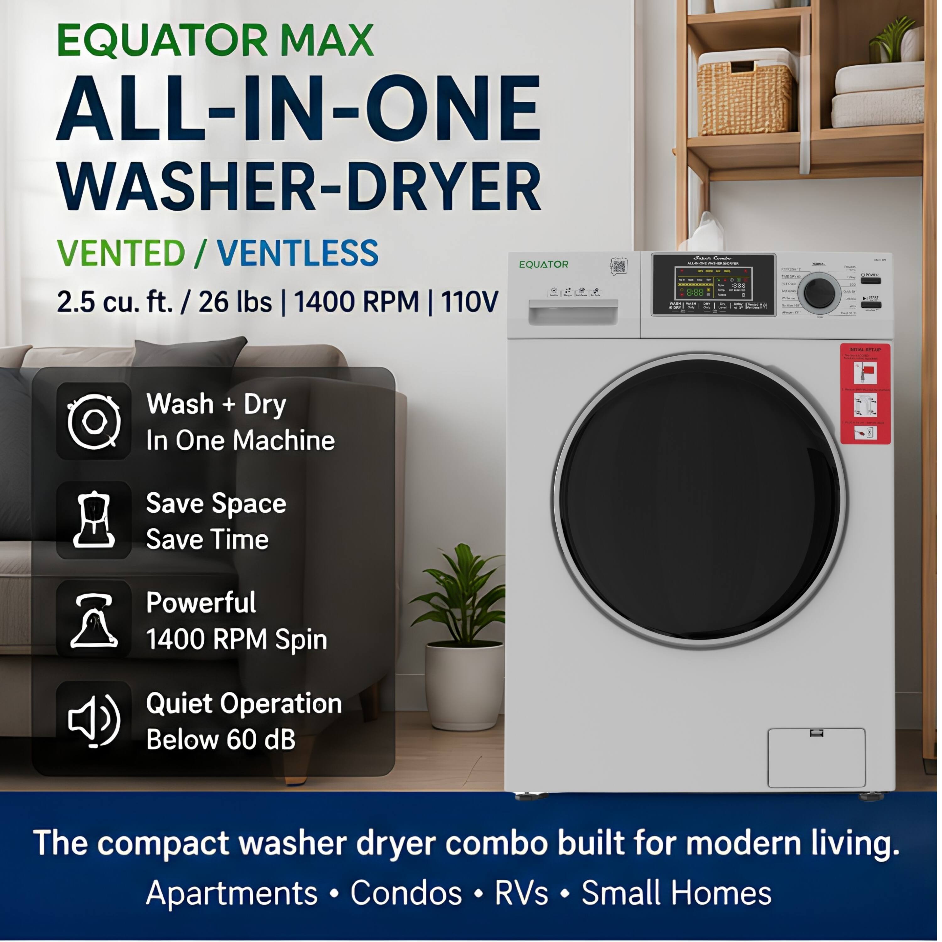 EQUATOR MAX ALL-IN-ONE WASHER-DRYER VENTED / VENTLESS  
2.5 cu. ft. / 26 lbs | 1400 RPM | 110V  

Wash + Dry In One Machine  
Save Space Save Time  
Powerful 1400 RPM Spin  
Quiet Operation Below 60 dB  

The compact washer dryer combo built for modern living.  
Apartments • Condos • RVs • Small Homes