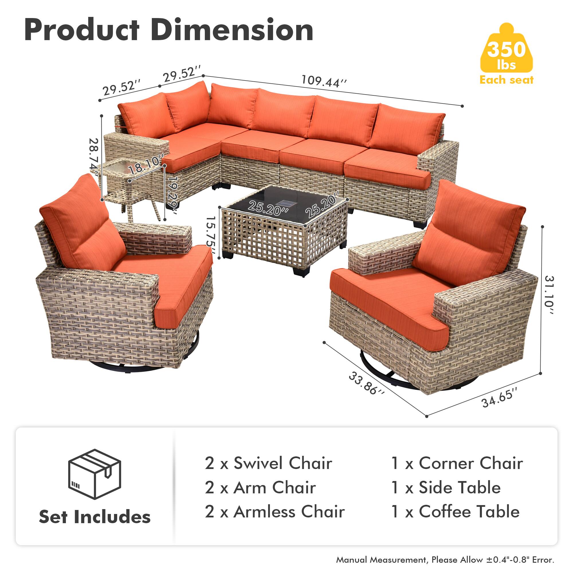 Product Dimension  
29.52" x 109.44" x 29.52"  
350 lbs Each seat  

Each seat:  
28.74" x 18.10" x 10"  
18" x 19" x 19.29"  
15.75" x 25.20" x 25.20"  
31" x 31.10" x 33.86" x 34.65"  

Set Includes  
2 x Swivel Chair  
2 x Arm Chair  
2 x Armless Chair  
1 x Corner Chair  
1 x Side Table  
1 x Coffee Table  

Manual Measurement, Please Allow ±0.4"-0.8" Error.