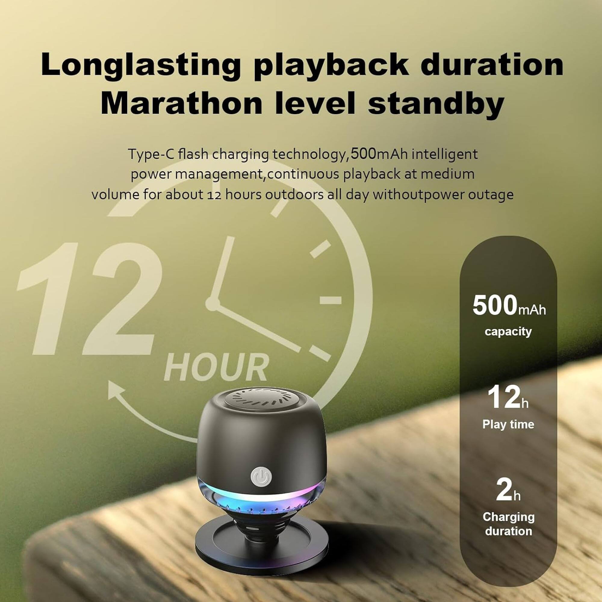 Longlasting playback duration Marathon level standby  
Type-C flash charging technology, 500mAh intelligent power management, continuous playback at medium volume for about 12 hours outdoors all day without power outage  

12 HOUR  
500mAh capacity  
12h Play time  
2h Charging duration