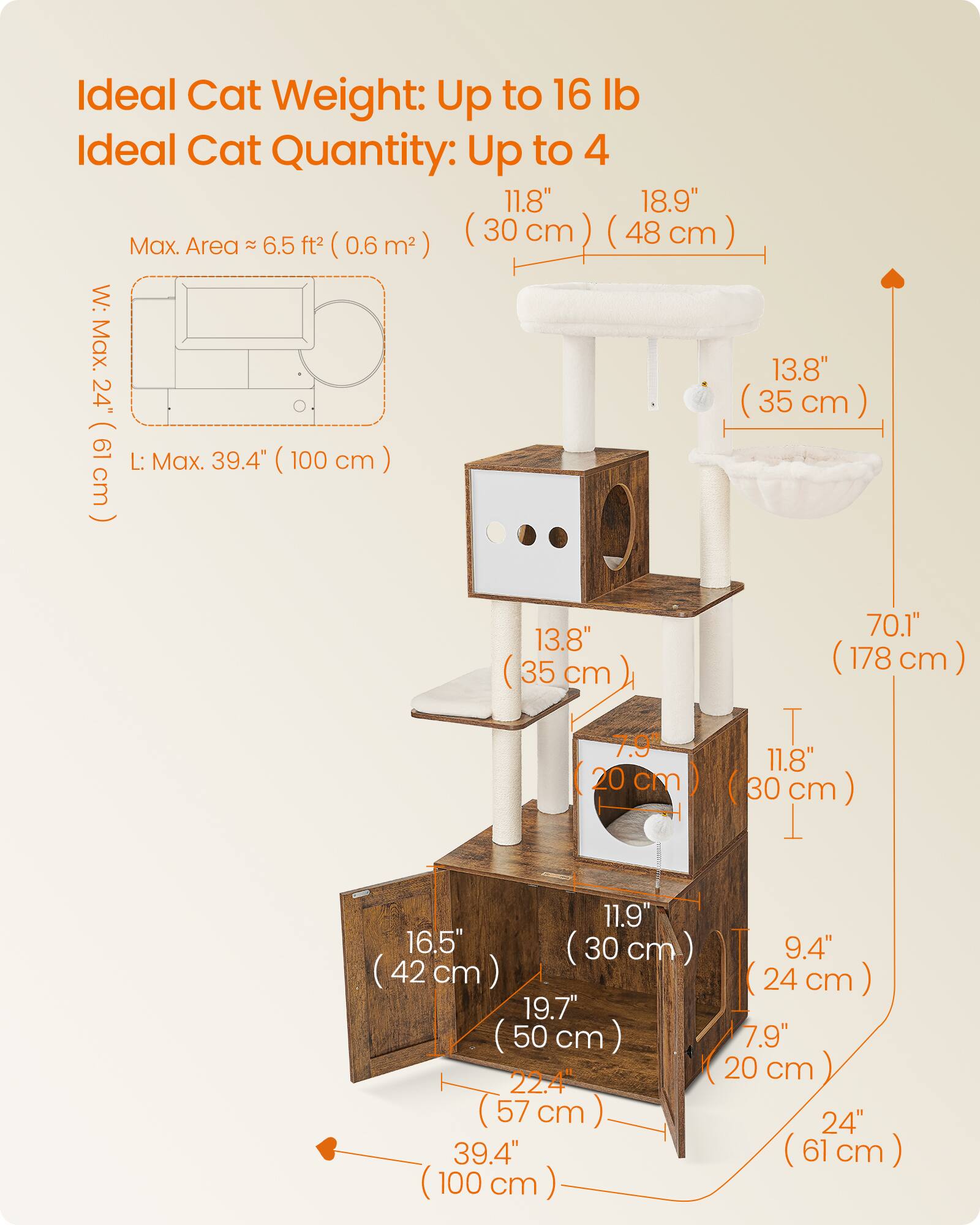 Ideal Cat Weight: Up to 16 lb  
Ideal Cat Quantity: Up to 4  

Max. Area ≈ 6.5 ft² (0.6 m²)  

W: Max. 24" (61 cm)  
L: Max. 39.4" (100 cm)  

11.8" (30 cm) (48 cm)  
18.9"  
13.8" (35 cm)  
70.1" (178 cm)  
13.8" (35 cm)  
7.0" (20 cm)  
11.8" (30 cm)  
11.9" (30 cm)  
9.4" (24 cm)  
16.5" (42 cm)  
19.7" (50 cm)  
22.4" (57 cm)  
39.4" (61 cm)