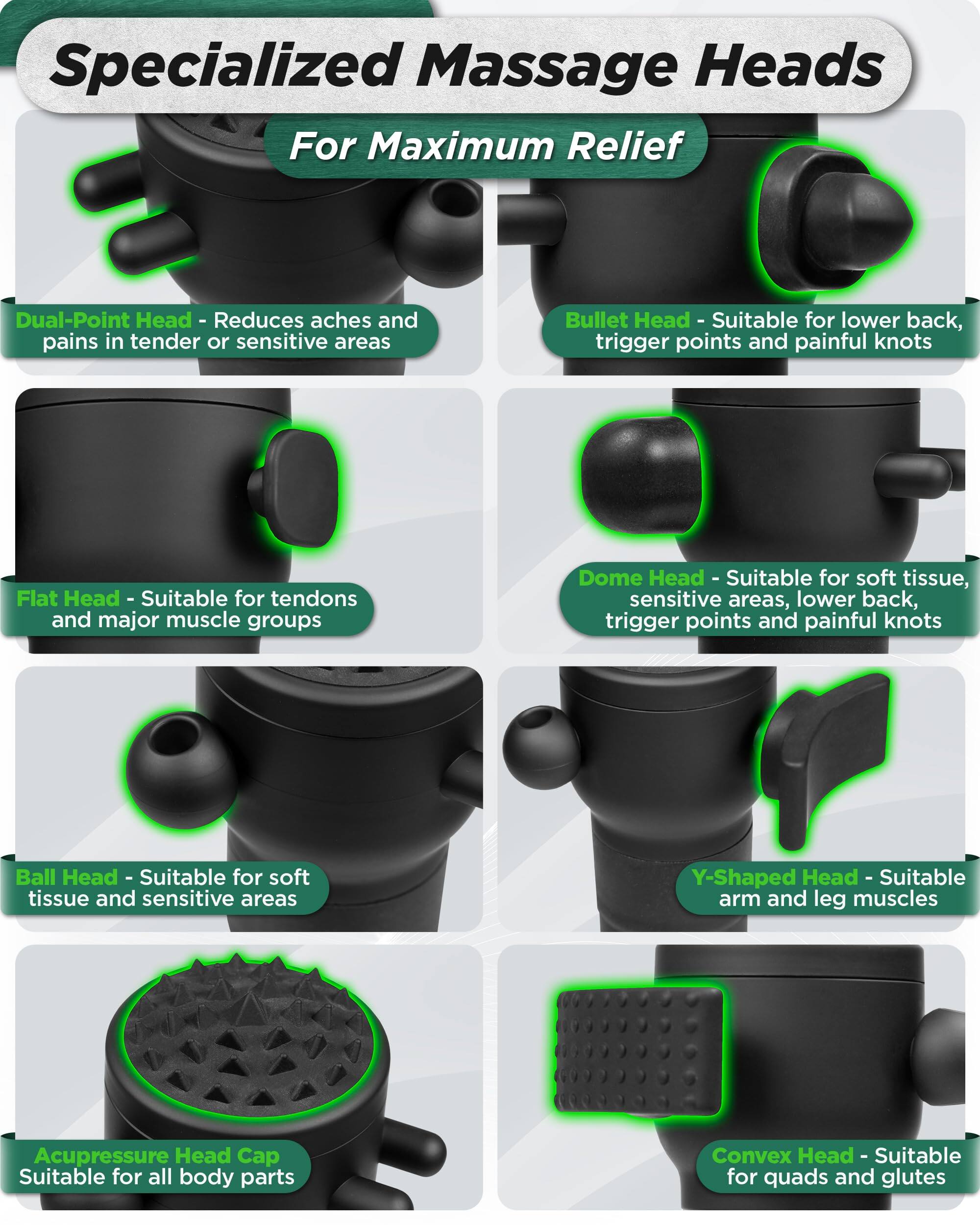Specialized Massage Heads  
For Maximum Relief

- Dual-Point Head - Reduces aches and pains in tender or sensitive areas
- Bullet Head - Suitable for lower back, trigger points and painful knots
- Flat Head - Suitable for tendons and major muscle groups
- Dome Head - Suitable for soft tissue, sensitive areas, lower back, trigger points and painful knots
- Ball Head - Suitable for soft tissue and sensitive areas
- Y-Shaped Head - Suitable for arm and leg muscles
- Acupressure Head Cap - Suitable for all body parts
- Convex Head - Suitable for quads and glutes