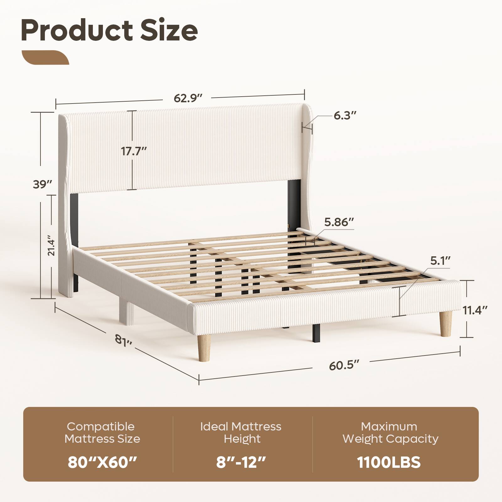 Product Size: 62.9" x 6.3" x 17.7" x 39" x 21.4" x 5.86" x 5.1" x 11.4" x 81" x 60.5"  
Compatible Mattress Size: 80" x 60"  
Ideal Mattress Height: 8" - 12"  
Maximum Weight Capacity: 1100LBS