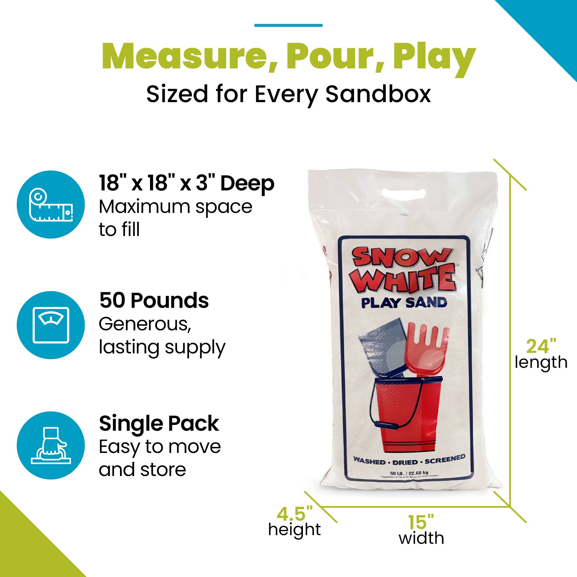 Measure, Pour, Play  
Sized for Every Sandbox  

18" x 18" x 3" Deep  
Maximum space to fill  

50 Pounds  
Generous, lasting supply  

Single Pack  
Easy to move and store  

SNOW WHITE PLAY SAND  
24" length  

WASHED - DRIED - SCREENED  

4.5" height  
15" width